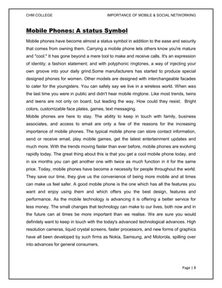 CHM COLLEGE                               IMPORTANCE OF MOBILE & SOCIAL NETWORKING



Mobile Phones: A status Symbol
Mobile phones have become almost a status symbol in addition to the ease and security
that comes from owning them. Carrying a mobile phone lets others know you're mature
and "cool." It has gone beyond a mere tool to make and receive calls. It's an expression
of identity; a fashion statement; and with polyphonic ringtones, a way of injecting your
own groove into your daily grind.Some manufacturers has started to produce special
designed phones for women. Other models are designed with interchangeable facades
to cater for the youngsters. You can safely say we live in a wireless world. When was
the last time you were in public and didn't hear mobile ringtone. Like most trends, twins
and teens are not only on board, but leading the way. How could they resist. Bright
colors, customizable face plates, games, text messaging.
Mobile phones are here to stay. The ability to keep in touch with family, business
associates, and access to email are only a few of the reasons for the increasing
importance of mobile phones. The typical mobile phone can store contact information,
send or receive email, play mobile games, get the latest entertainment updates and
much more. With the trends moving faster than ever before, mobile phones are evolving
rapidly today. The great thing about this is that you get a cool mobile phone today, and
in six months you can get another one with twice as much function in it for the same
price. Today, mobile phones have become a necessity for people throughout the world.
They save our time, they give us the convenience of being more mobile and at times
can make us feel safer. A good mobile phone is the one which has all the features you
want and enjoy using them and which offers you the best design, features and
performance. As the mobile technology is advancing it is offering a better service for
less money. The small changes that technology can make to our lives, both now and in
the future can at times be more important than we realise. We are sure you would
definitely want to keep in touch with the today's advanced technological advances. High
resolution cameras, liquid crystal screens, faster processors, and new forms of graphics
have all been developed by such firms as Nokia, Samsung, and Motorola, spilling over
into advances for general consumers.




                                                                                 Page | 8
 