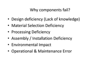 Why components fail?
• Design deficiency (Lack of knowledge)
• Material Selection Deficiency
• Processing Deficiency
• Assembly / Installation Deficiency
• Environmental Impact
• Operational & Maintenance Error
 