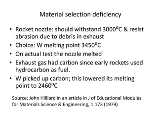 Material selection deficiency
• Rocket nozzle: should withstand 3000⁰C & resist
abrasion due to debris in exhaust
• Choice: W melting point 3450⁰C
• On actual test the nozzle melted
• Exhaust gas had carbon since early rockets used
hydrocarbon as fuel.
• W picked up carbon; this lowered its melting
point to 2460⁰C
Source: John Hilliard in an article in J of Educational Modules
for Materials Science & Engineering, 1:173 (1979)
 