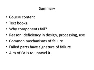 Summary
• Course content
• Text books
• Why components fail?
• Reason: deficiency in design, processing, use
• Common mechanisms of failure
• Failed parts have signature of failure
• Aim of FA is to unravel it
 