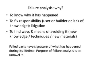 Failure analysis: why?
• To know why it has happened
• To fix responsibility (user or builder or lack of
knowledge): litigation
• To find ways & means of avoiding it (new
knowledge / techniques / new materials)
Failed parts have signature of what has happened
during its lifetime. Purpose of failure analysis is to
unravel it.
 