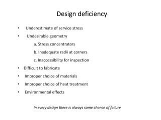 Design deficiency
In every design there is always some chance of failure
• Underestimate of service stress
• Undesirable geometry
a. Stress concentrators
b. Inadequate radii at corners
c. Inaccessibility for inspection
• Difficult to fabricate
• Improper choice of materials
• Improper choice of heat treatment
• Environmental effects
 