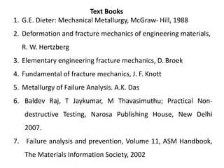 1. G.E. Dieter: Mechanical Metallurgy, McGraw- Hill, 1988
2. Deformation and fracture mechanics of engineering materials,
R. W. Hertzberg
3. Elementary engineering fracture mechanics, D. Broek
4. Fundamental of fracture mechanics, J. F. Knott
5. Metallurgy of Failure Analysis. A.K. Das
6. Baldev Raj, T Jaykumar, M Thavasimuthu; Practical Non-
destructive Testing, Narosa Publishing House, New Delhi
2007.
7. Failure analysis and prevention, Volume 11, ASM Handbook,
The Materials Information Society, 2002
Text Books
 