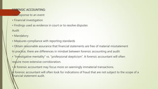 FORENSIC ACCOUNTING:
• In response to an event
• Financial investigation
• Findings used as evidence in court or to resolve disputes
Audit
• Mandatory
• Measures compliance with reporting standards
• Obtain reasonable assurance that financial statements are free of material misstatement
In practice, there are differences in mindset between forensic accounting and audit:
• “Investigative mentality” vs. “professional skepticism”. A forensic accountant will often
require more extensive corroboration.
• A forensic accountant may focus more on seemingly immaterial transactions.
A forensic accountant will often look for indications of fraud that are not subject to the scope of a
financial statement audit.
 