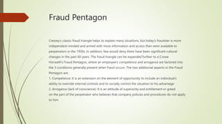 Fraud Pentagon
Cressey’s classic fraud triangle helps to explain many situations, but today’s fraudster is more
independent-minded and armed with more information and access than were available to
perpetrators in the 1950s. In addition, few would deny there have been significant cultural
changes in the past 60 years. The fraud triangle can be expanded further to a Crowe
Horwath’s Fraud Pentagon, where an employee’s competence and arrogance are factored into
the 3 conditions generally present when fraud occurs. The two additional aspects in the Fraud
Pentagon are:
1. Competence: It is an extension on the element of opportunity to include an individual’s
ability to override internal controls and to socially control the situation to his advantage
2. Arrogance (lack of conscience): It is an attitude of superiority and entitlement or greed
on the part of the perpetrator who believes that company policies and procedures do not apply
to him.
 