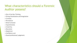 What characteristics should a Forensic
Auditor possess?
• Out of the Box Thinking
• Strong Visualization and Imagination
• Curiosity
• Persistence
• Detail-oriented
• Inquisitiveness
• Creativity
• Discretion
• Skepticism
• Confidence and
• Sound professional judgement.
 