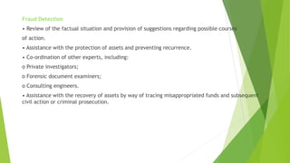 Fraud Detection
• Review of the factual situation and provision of suggestions regarding possible courses
of action.
• Assistance with the protection of assets and preventing recurrence.
• Co-ordination of other experts, including:
o Private investigators;
o Forensic document examiners;
o Consulting engineers.
• Assistance with the recovery of assets by way of tracing misappropriated funds and subsequent
civil action or criminal prosecution.
 