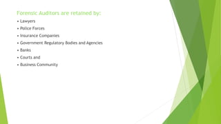 Forensic Auditors are retained by:
• Lawyers
• Police Forces
• Insurance Companies
• Government Regulatory Bodies and Agencies
• Banks
• Courts and
• Business Community
 
