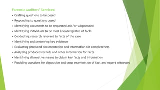 Forensic Auditors’ Services:
• Crafting questions to be posed
• Responding to questions posed
• Identifying documents to be requested and/or subpoenaed
• Identifying individuals to be most knowledgeable of facts
• Conducting research relevant to facts of the case
• Identifying and preserving key evidence
• Evaluating produced documentation and information for completeness
• Analyzing produced records and other information for facts
• Identifying alternative means to obtain key facts and information
• Providing questions for deposition and cross examination of fact and expert witnesses
 