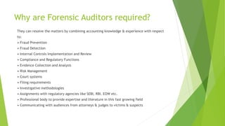 Why are Forensic Auditors required?
They can resolve the matters by combining accounting knowledge & experience with respect
to:
• Fraud Prevention
• Fraud Detection
• Internal Controls Implementation and Review
• Compliance and Regulatory Functions
• Evidence Collection and Analysis
• Risk Management
• Court systems
• Filing requirements
• Investigative methodologies
• Assignments with regulatory agencies like SEBI, RBI. EOW etc.
• Professional body to provide expertise and literature in this fast growing field
• Communicating with audiences from attorneys & judges to victims & suspects
 
