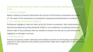 The services rendered by the forensic accountants are in great demand in the following
areas:
1. Criminal Investigation
Matters relating to financial implications the services of the forensic accountants are availed
of. The report of the accountants is considered in preparing and presentation as evidence.
2. Cases relating to professional negligence
Professional negligence cases are taken up by the forensic accountants. Non-conformation to
Generally Accepted Accounting Standards (GAAS) or non-compliance to auditing practices or
ethical codes of any profession they are needed to measure the loss due to such professional
negligence or shortage in services.
3. Arbitration service
Forensic accountants render arbitration and mediation services for the business community. Their
expertise in data collection and evidence presentation makes them sought after in this specialized
practice area.
 