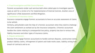 4. Fraud Investigation and Risk/Control Reviews
Forensic accountants render such services both when called upon to investigate specific
cases as well for a review of or for implementation of Internal Controls. Another area of
significance is Risk Assessment and Risk Mitigation.
5. Settlement of insurance claims:
Insurance companies engage forensic accountants to have an accurate assessment of claims
to be settled.
Similarly, policyholders seek the help of a forensic accountant when they need to challenge
the claim settlement as worked out by the insurance companies. A forensic accountant
handles the claims relating to consequential loss policy, property loss due to various risks,
fidelity insurance and other types of insurance claims.
6. Dispute settlement:
Business firms engage forensic accountants to handle contract disputes, construction claims,
product liability claims, infringement of patent and trade marks cases, liability arising from
breach of contracts and so on.
 