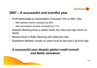 (26)
2007 – A successful and eventful year
• Profit attributable to shareholders increased 10% to SEK 12bn
– Net interest income increase by 20%
– Net commission income increased by 11%
• Swedish Banking show a stable result, low risks and high return on
equity
• Record result in Baltic Banking with balanced risks
• Swedbank Markets’ results on same level as last year’s all time high
A successful year despite global credit turmoil
and Baltic slowdown
 