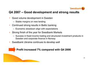 (3)
Q4 2007 – Good development and strong results
• Good volume development in Sweden
– Stable margins on new lending
• Continued strong results in Baltic banking
– Economic slowdown align with expectations
• Strong finish of the year for Swedbank Markets
– Success in fixed income trading and structured investment products in
Sweden and corporate finance in Norway
• Swedbank Ukraine continues to develop well
Profit increased 7% compared with Q4 2006
 