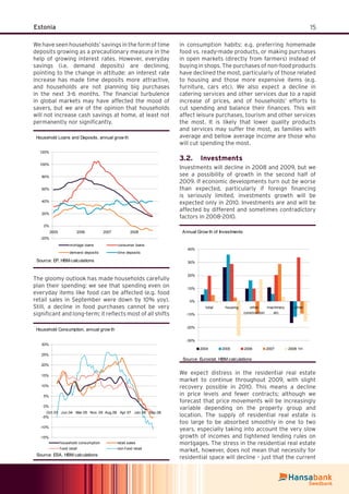 15Estonia
We have seen households’ savings in the form of time
deposits growing as a precautionary measure in the
help of growing interest rates. However, everyday
savings (i.e. demand deposits) are declining,
pointing to the change in attitude: an interest rate
increase has made time deposits more attractive,
and households are not planning big purchases
in the next 3-6 months. The ﬁnancial turbulence
in global markets may have affected the mood of
savers, but we are of the opinion that households
will not increase cash savings at home, at least not
permanently nor signiﬁcantly.
Household Loans and Deposits, annual grow th
-20%
0%
20%
40%
60%
80%
100%
120%
2005 2006 2007 2008
mortage loans consumer loans
demand deposits time deposits
Source: EP, HBM calculations
The gloomy outlook has made households carefully
plan their spending: we see that spending even on
everyday items like food can be affected (e.g. food
retail sales in September were down by 10% yoy).
Still, a decline in food purchases cannot be very
signiﬁcant and long-term; it reﬂects most of all shifts
in consumption habits: e.g. preferring homemade
food vs. ready-made products, or making purchases
in open markets (directly from farmers) instead of
buying in shops. The purchases of non-food products
have declined the most, particularly of those related
to housing and those more expensive items (e.g.
furniture, cars etc). We also expect a decline in
catering services and other services due to a rapid
increase of prices, and of households’ efforts to
cut spending and balance their ﬁnances. This will
affect leisure purchases, tourism and other services
the most. It is likely that lower quality products
and services may suffer the most, as families with
average and bellow average income are those who
will cut spending the most.
Investments3.2.
Investments will decline in 2008 and 2009, but we
see a possibility of growth in the second half of
2009. If economic developments turn out be worse
than expected, particularly if foreign ﬁnancing
is seriously limited, investments growth will be
expected only in 2010. Investments are and will be
affected by different and sometimes contradictory
factors in 2008-2010.
Annual Grow th of Investments
-30%
-20%
-10%
0%
10%
20%
30%
40%
total housing other
construction
machinery
etc
other
2004 2005 2006 2007 2008 1H
Source: Eurostat, HBM calculations
We expect distress in the residential real estate
market to continue throughout 2009, with slight
recovery possible in 2010. This means a decline
in price levels and fewer contracts; although we
forecast that price movements will be increasingly
variable depending on the property group and
location. The supply of residential real estate is
too large to be absorbed smoothly in one to two
years, especially taking into account the very slow
growth of incomes and tightened lending rules on
mortgages. The stress in the residential real estate
market, however, does not mean that necessity for
residential space will decline – just that the current
Household Consumption, annual grow th
-15%
-10%
-5%
0%
5%
10%
15%
20%
25%
30%
Oct.03 Jun.04 Mar.05 Nov .05 Aug.06 Apr.07 Jan.08 Sep.08
household consumption retail sales
f ood retail non-f ood retail
Source: ESA, HBM calculations
 