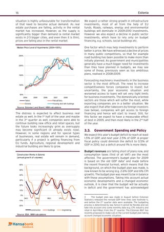 16 Estonia
situation is highly unfavourable for transformation
of that need to become actual demand. As real
estate purchases are falling, activity in the rental
market has increased. However, as the supply is
signiﬁcantly bigger than demand (a rental market
exists in 2-3 bigger cities, and even then it is thin),
prices are falling also in the rental market.
Median Price Level of Apartments (2004=100%)
50%
100%
150%
200%
250%
2004 2005 2006 2007 2008
Tallinn Pärnu&Tartu
Estonia Housing land with buildings
Source: Estonian Land Board; HBM calculations
The distress is expected to affect business real
estate as well. In the 1st
half of the year and maybe
in the 3rd
quarter as well, companies were able to
continue building new ofﬁce and retail spaces, but
the future looks increasingly grim as oversupply
may become signiﬁcant (it already exists now).
However, in some regions and for special types
of businesses, real estate will remain in demand,
particularly if a project is getting ﬁnancing from
EU funds. Agriculture, regional development and
industrial building are likely to grow.
We expect a rather strong growth in infrastructure
investments, most of all from the help of EU
funds. Roads, railways, energy and environmental
buildings will dominate in 2009-2010 investments.
However we also expect a decline in public sector
investments, which have to rely only on budget
ﬁnancing, e.g. schools, social buildings etc.
One factor which may help investments to perform
better is price. We have witnessed a decline of prices
in many public competitions, so that for example
road building has been possible to make more than
initially planned. As government and municipalities
generally have a much bigger need for investments
than they have planned in budgets, we may see
some of those, previously seen as too ambitious
plans, realised in 2008-2009.
Forecasting machinery investments in the business
sector is the most difﬁcult. The need to increase
competitiveness forces companies to invest; but
uncertainty, the poor economic situation and
worsened access to loans will set very tight limits
for business investments. The domestically oriented
sectors are those which will suffer the most, while
exporting companies are in a better situation. We
also expect that after takeovers by foreign investors
(see below), companies will get access to foreign
ﬁnancing and hence will start to invest. Still, for
this factor we expect to have a measurable effect
at best in 2009, and then most likely in the 2nd
half
of the year.
Government Spending and Policy3.3.
We expect this year’s budget deﬁcit to reach at least
1.5% of GDP, and next year 2.5% of GDP. A proper
ﬁscal policy could diminish the deﬁcit to 0.5% of
GDP in 2010, but a deﬁcit around 1% is more likely.
Budget revenues are falling short of plans now, and
consumption taxes (ﬁrst of all VAT) are the most
affected. The government’s budget plan for 2009
is based on the old GDP data3
and made before
the recent ﬁnancial turmoil, which means that the
background, on which the budget plan was made, is
now known to be wrong (e.g. 2.6% GDP and 6% CPI
growth). The budget plan was meant to be in balance
with those assumptions. Taking into account actual
economic developments and a changed economic
outlook, it is clear that the budget will be actually
in deﬁcit and the government has acknowledged
3 The budget plan was made in August before Estonian
Statistics released the revised GDP time lines (see footnote 1),
and before the 2nd
quarter data were available. The budgeting
process is determined by law, hence it cannot be ﬂexible and can
take into account only some monthly data (e.g. CPI, industry and
retail in April-May) from the 2nd
quarter. The Estonian MoF has
recently proposed to make cuts in the current budget plan taking
account changed economic situation.
Construction Works in Estonia
(annual grow th of volumes)
-20%
-10%
0%
10%
20%
30%
40%
50%
60%
04(I) 05(I) 06(I) 07(I) 08(I)
construction buildings engineering
Source: ESA, HBM calculations
 