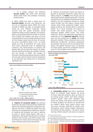 20 Estonia
In a global context, the Estonian»
service sector may suffer from declining
global trade ﬂows and probably increasing
protectionism.
While 2008 has been a good year for●
tourism-related services and industries, we
are not so optimistic about 2009. The levels
reached in 2008 are high, so exceeding them
would be very difﬁcult especially taking
account that the global recession would
negatively affect tourism globally. For Estonia,
there is a possibility that the number of tourists
from Finland and Sweden may grow, as price
considerations may encourage people to travel
to ﬁnd cheaper goods and services. Of course,
the price convergence takes a toll – as many
goods are now as expensive (or some cases
even more expensive) than in neighbouring
countries, the attractiveness of Estonia will
decline. We still see that the number of vodka-
tourists and those looking for cheaper services
will not decline in 2009. The number of
Estonians travelling abroad will decline in 2009,
and we also expect several tourism-companies
to go bankrupt and merge due to household
spending cuts.
Some Tourism Related Annual Grow th Rates
-20%
-10%
0%
10%
20%
30%
40%
50%
60%
2005 2006 2007 2008
accommodated f oreign residents
accommodated Estonian residents
passengers in Tallinn Port
Source: ESA, Port of Tallinn; HBM calculations
Imports of consumer goods● will continue
to decline: we expect that purchases of different
types of household equipment, necessities, etc.
will fall the most in 2008 and 2009, and only
2010 may bring stabilisation. Moreover, imports
of clothing and footwear are also in decline,
as seen in recent retail ﬁgures (9% yoy in
September). We expect that imports of cheaper
products will increase, and that includes most
of all food (incl. from Latvia-Lithuania), but also
some clothing and housing necessities.
Imports of production inputs are about to●
decline as domestic demand is weak. We see
falling imports of timber from Russia due to
high exports tariffs applied by Russia9
. This has
caused structural changes to the Estonian forest
industry: we see companies relying on cheap
inputs (timber, but also labour, energy) being
closed, while those producing higher value-
added products are shifting back to domestic
timber. As a result, Estonian net exports of
timber and wood products have recently
improved despite falling prices. The other
industries, which use extensively imported raw
materials, are the chemical industry (natural
gas) and the production of metal and metal
products (metals). Those industries have so far
performed excellently, increasing production
and exports, but we are not so sure about their
future. The global recession may cut demand
for those goods, and hence companies have to
work in a much tighter environment.
Exports and Imports Annual Grow th,
Jan-August 2008
-30% -20% -10% 0% 10% 20% 30% 40%
Food etc
Minerals
Chemicals, plastics
Timber, paper prod
Textiles etc
Metals etc
Electronics
Other mach. & eq
Vechicles
Exports Imports
Source: ESA; HBM calculations
Commodity prices● have had a signiﬁcant
effect on Estonian trade ﬁgures: as prices
of many imported products went up (most of
all energy prices, metals and food), imports’
nominal growth rates were elevated. Now
prices are falling, and hence nominal imports
of those products will decline (or growth will
be smaller). While some export prices have
also been strongly affected by global price
movements (food, metals, timber, chemicals),
this effect has been weaker10
. The factor, which
strongly affects exports’ real value (i.e. exports
9 This has had a most serious impact on forest industries of
Finland, Sweden and Latvia also.
10 The increase of exported food prices, however, caused even
stronger increase in domestic food prices; dairy products were
the most affected.
 