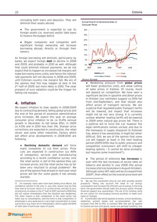 22 Estonia
(including both loans and deposits). They will
diminish their assets abroad.
The government is expected to use its●
foreign assets (i.e. reserves) and/or take loans
to ﬁnance the budget deﬁcit.
Bigger companies and companies with●
signiﬁcant foreign ownership will increase
borrowing abroad, directly or through their
owners.
As foreign borrowing will diminish, particularly by
banks, we expect foreign debt to decline in 2008
and 2009, and probably in 2010 as well. Although
that could diminish interest payments, we do not
expect that to happen as increased risk margins will
make borrowing more costly, and hence the interest
rate payments will not decrease in 2008 and 2009,
until Estonian country risk margins fall. We are of
the opinion that this may happen at best in the
2nd
half of 2009, but more likely in 2010. The clear
prospect of euro adoption could be the trigger for
falling risk margins.
Inﬂation4.
We expect inﬂation to slow rapidly in 2008-2009
due to contracting demand, falling global prices and
the end of the period of excessive administrative
price increases. We expect this year an average
consumer price inﬂation to be ca 10.4% (annual
growth in December to fall below 8%), in 2009
ca 4.5% and in 2010 less than 3%. Sharper price
corrections are expected in construction, the retail
sector and some other industries. Factors which
will affect price developments in 2008-2010 are
following.
Declining domestic demand● will force
many companies to cut their prices. Price
cuts are expected in construction (ca 40%
of companies), services and manufacturing
according to a recent conﬁdence survey; only
the retail sector is still of the opinion they can
increase prices, but the retail sector has so far
been very reluctant to accept problems13
. We
are of the opinion that at least in next year retail
prices will fall (for some goods it has already
started).
13 For example, retail sales have been falling since March, but
conﬁdence started to fall only in July. One reason may be that
they look at turnover, which is in current prices, and due to very
strong price increases in the 2nd
half of 2007 and early 2008 they
did not realize immediately that the situation was weakening.
The other reason is that competition in the retail sector has
fallen due to consolidation, and the third is that competition in
wholesales is very weak due to a very high concentration in some
sub-sectors (e.g. there are 1-2 wholesalers, which supply 40-60%
of total sales of particular types of good).
Weakening pressure from● global prices
will lower production costs, and allow cutting
of sales prices in Estonia. Of course, much
will depend on competition. We have seen a
signiﬁcant decline in gasoline and diesel prices
in October (our estimates suggest ca 20% fall
from mid-September), and that should also
affect prices of transport services. We are
sceptical that regulated public transport tariffs
will be lowered, but expect that increases
might not be not very strong. It is currently
unclear whether heating tariffs will be lowered
in 2009 when natural gas prices fall. There is
a political will to force the cut, however the
legal ramiﬁcations remain unclear, and due to
the monopoly in supply (Gazprom to Estonian
Gas, where it has ownership), it might be rather
difﬁcult. Still, we are of the opinion that some
cut will happen at least in the next heating
period (2009-2010) due to public pressure and
competition (consumers will shift to cheaper
heating options – it cannot be done promptly,
but requires some investment14
).
The period of extensive● tax increases is
over with the last increases of excise rates on
tobacco and alcohol in July 2008 (the actual
increaseofpricestookplaceinAugust-October).
Although some VAT rates will be increased from
200915
, their effect on the overall price level will
14 We see this investment area as one with possible growth
prospects. Taking into account the need to cut energy
consumption and increase the efﬁcient use of energy in the long
term, the government should make this process easier through
ﬁnancial support (e.g. guarantees). The use of EU funding could
be one option for encouraging housing societies to make such
types of changes.
15 A preferable rate will be applied on books, school workbooks,
medicines, printed media and accommodation (tax rate
increase from 5% to 9%). A common 18% rate will be applied
to funeral services and goods, waste and garbage handling, and
Annual Grow th of Harmonized Index of
Consumer Prices
-5%
0%
5%
10%
15%
20%
25%
30%
35%
2004 2005 2006 2007 2008
HICP Food
Base inf lation Energy
Source: Eurostat
 