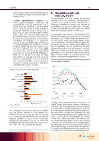 23Estonia
be minimal (see also Government Spending and
Policy). We do not expect other tax increases in
2009 and 2010.
Other administrative increases● (i.e.
heating, public transport, water etc) are
expected to be relatively small in the face of
coming municipal elections in October 2009.
However, the 4th
quarter of 2008 and the 1st
quarter of 2009 are about to bring some of
them, and are rather extensive. For example,
heating tariffs were increased in the 3rd
quarter
due to the strongly increased energy prices in
the 1st
half of the year, but many of them having
been forced since October. As we mentioned
above, it is possible that heating tariffs could
be lowered in 2009, but it is not certain. Prices
of many municipal services have been indexed
and are expected to increase in early 2009
(e.g. water, waste collection). We also expect
an increase of electricity tariffs, although in
2009 this will be relatively small. We hope
that central and local governments will ﬁnd a
common understanding that administrative
price increases should be avoided during a
period of economic crisis, and in attempt to
fulﬁl Maastricht inﬂation criterion.
Price Grow th of some items as of September 2008
-10% 0% 10% 20% 30% 40% 50% 60%
Food
Alcohol
Tobacco
Actual rentals
Water, ref uce, sewerage etc
Electricity
Gas
Heat energy
Fuels etc f or priv ate cars
Transport serv ices
Base inf lation
y oy 12 months av erage
Source: Eurostat
The convergence process will slow down in 2008-
2010 for Estonia, however it is not granted that
inﬂation will fall below that of euro zone or the
EU. The fulﬁlling of Maastricht inﬂation criterion
becomes possible in 2010, however that also
requires that the criterion itself will not fall too low
(as happened in late 2004 and early 2005 when it
was barely over 2%; currently around 4%).
performance and concert activities.
Financial Markets and5.
Monetary Policy
The developments of the ﬁnancial sector have
become crucial for economic development in
Estonian as in other countries. We forecast a
continued slowdown of lending and savings in
2008-2009. The activity is expected to increase
in 2010, although there are slim hopes for a better
performance as soon as the 2nd
half of 2009.
Estonian banks have ﬁnanced their lending activity
mostly from foreign borrowing and as this money
was cheap (due to borrowing from parent banks,
but also due to lower capital requirements in the
case of branches). Lending activity in Estonia was
excessively aggressive in the period 2004-2006.
The situation has changed signiﬁcantly for now,
as banks have to rely more on domestic resources,
which are smaller and more expensive. Deposit
interest rates have grown to attract more savings,
and it is quite likely that they will not fall soon
despite falling interest rates in the euro zone.
Annual Grow th of Loan Porfolio
10%
20%
30%
40%
50%
60%
70%
80%
2005 2006 2007 2008
total enterprises households
Source: EP
Lending activity will remain low, both because of
smaller supply and weaker demand. The latter is
affected by high uncertainties and declining demand
in Estonia and its main trading countries, but also
becauseofsigniﬁcantlytightenedlendingconditions.
We can already see that loan turnover has been
falling for some time already (for mortgages starting
from July 2007), but we do not expect the process
to end soon. If Estonian banks are forced to rely
only on local funding, lending activity will continue
to decline, and the process will be sharper than it
has been so far. The recovery of lending will depend
on foreign funding – how much and in what price it
is available. We are of the opinion that, being among
the badly valued countries now, Estonian economic
 