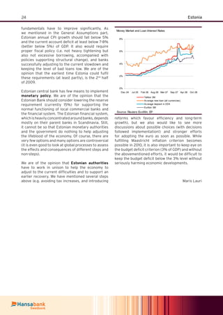 24 Estonia
fundamentals have to improve signiﬁcantly. As
we mentioned in the General Assumptions part,
Estonian annual CPI growth should fall below 5%
and the current account deﬁcit at least below 7-8%
(better below 5%) of GDP. It also would require
proper ﬁscal policy (i.e. not heavy tightening but
also not excessive borrowing, accompanied with
policies supporting structural change), and banks
successfully adjusting to the current slowdown and
keeping the level of bad loans low. We are of the
opinion that the earliest time Estonia could fulﬁl
these requirements (at least partly), is the 2nd
half
of 2009.
Estonian central bank has few means to implement
monetary policy. We are of the opinion that the
Estonian Bank should consider lowering the reserve
requirement (currently 15%) for supporting the
normal functioning of local commercial banks and
the ﬁnancial system. The Estonian ﬁnancial system,
whichisheavilyconcentratedaroundbanks,depends
mostly on their parent banks in Scandinavia. Still,
it cannot be so that Estonian monetary authorities
and the government do nothing to help adjusting
the lifeblood of the economy. Of course, there are
very few options and many options are controversial
(it is even good to look at global processes to assess
the effects and consequences of different steps and
non-steps).
We are of the opinion that Estonian authorities
have to work in unison to help the economy to
adjust to the current difﬁculties and to support an
earlier recovery. We have mentioned several steps
above (e.g. avoiding tax increases, and introducing
reforms which favour efﬁciency and long-term
growth), but we also would like to see more
discussions about possible choices (with decisions
followed implementation!) and stronger efforts
for adopting the euro as soon as possible. While
fulﬁlling Maastricht inﬂation criterion becomes
possible in 2010, it is also important to keep eye on
the budget deﬁcit criterion (3% of GDP) and without
the abovementioned efforts, it would be difﬁcult to
keep the budget deﬁcit below the 3% level without
seriously harming economic developments.
Maris Lauri
Money Market and Loan Interest Rates
0%
2%
4%
6%
8%
Dec.04 Jul.05 Feb.06 Aug.06 Mar.07 Sep.07 Apr.08 Oct.08
Talibor 3M
Av erage new loan (all currencies)
Av erage deposit in EEK
Euribor 3M
Source: Reuters EcoWin, EP
 
