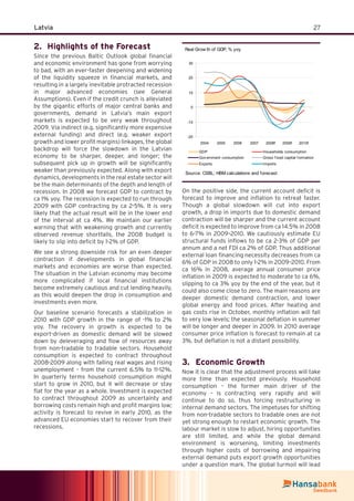 27Latvia
Highlights of the Forecast2.
Since the previous Baltic Outlook global ﬁnancial
and economic environment has gone from worrying
to bad, with an ever-faster deepening and widening
of the liquidity squeeze in ﬁnancial markets, and
resulting in a largely inevitable protracted recession
in major advanced economies (see General
Assumptions). Even if the credit crunch is alleviated
by the gigantic efforts of major central banks and
governments, demand in Latvia’s main export
markets is expected to be very weak throughout
2009. Via indirect (e.g. signiﬁcantly more expensive
external funding) and direct (e.g. weaker export
growth and lower proﬁt margins) linkages, the global
backdrop will force the slowdown in the Latvian
economy to be sharper, deeper, and longer; the
subsequent pick up in growth will be signiﬁcantly
weaker than previously expected. Along with export
dynamics, developments in the real estate sector will
be the main determinants of the depth and length of
recession. In 2008 we forecast GDP to contract by
ca 1% yoy. The recession is expected to run through
2009 with GDP contracting by ca 2-5%. It is very
likely that the actual result will be in the lower end
of the interval at ca 4%. We maintain our earlier
warning that with weakening growth and currently
observed revenue shortfalls, the 2008 budget is
likely to slip into deﬁcit by 1-2% of GDP.
We see a strong downside risk for an even deeper
contraction if developments in global ﬁnancial
markets and economies are worse than expected.
The situation in the Latvian economy may become
more complicated if local ﬁnancial institutions
become extremely cautious and cut lending heavily,
as this would deepen the drop in consumption and
investments even more.
Our baseline scenario forecasts a stabilization in
2010 with GDP growth in the range of -1% to 2%
yoy. The recovery in growth is expected to be
export-driven as domestic demand will be slowed
down by deleveraging and ﬂow of resources away
from non-tradable to tradable sectors. Household
consumption is expected to contract throughout
2008-2009 along with falling real wages and rising
unemployment – from the current 6.5% to 11-12%.
In quarterly terms household consumption might
start to grow in 2010, but it will decrease or stay
ﬂat for the year as a whole. Investment is expected
to contract throughout 2009 as uncertainty and
borrowing costs remain high and proﬁt margins low;
activity is forecast to revive in early 2010, as the
advanced EU economies start to recover from their
recessions.
Real Grow th of GDP, % yoy
-20
-10
0
10
20
30
2004 2005 2006 2007 2008f 2009f 2010f
GDP Households consumption
Gov ernment consumption Gross f ixed capital f ormation
Exports Imports
Source: CSBL; HBM calculations and forecast
On the positive side, the current account deﬁcit is
forecast to improve and inﬂation to retreat faster.
Though a global slowdown will cut into export
growth, a drop in imports due to domestic demand
contraction will be sharper and the current account
deﬁcit is expected to improve from ca 14.5% in 2008
to 6-7% in 2009–2010. We cautiously estimate EU
structural funds inﬂows to be ca 2-3% of GDP per
annum and a net FDI ca 2% of GDP. Thus additional
external loan ﬁnancing necessity decreases from ca
6% of GDP in 2008 to only 1-2% in 2009–2010. From
ca 16% in 2008, average annual consumer price
inﬂation in 2009 is expected to moderate to ca 6%,
slipping to ca 3% yoy by the end of the year, but it
could also come close to zero. The main reasons are
deeper domestic demand contraction, and lower
global energy and food prices. After heating and
gas costs rise in October, monthly inﬂation will fall
to very low levels; the seasonal deﬂation in summer
will be longer and deeper in 2009. In 2010 average
consumer price inﬂation is forecast to remain at ca
3%, but deﬂation is not a distant possibility.
Economic Growth3.
Now it is clear that the adjustment process will take
more time than expected previously. Household
consumption – the former main driver of the
economy – is contracting very rapidly and will
continue to do so, thus forcing restructuring in
internal demand sectors. The impetuses for shifting
from non-tradable sectors to tradable ones are not
yet strong enough to restart economic growth. The
labour market is slow to adjust, hiring opportunities
are still limited, and while the global demand
environment is worsening, limiting investments
through higher costs of borrowing and impairing
external demand puts export growth opportunities
under a question mark. The global turmoil will lead
 