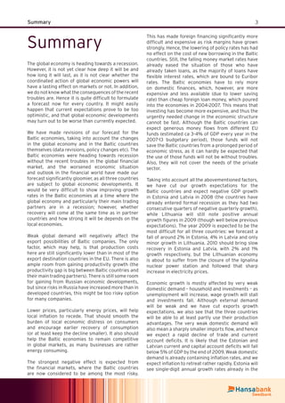 3Summary
Summary
The global economy is heading towards a recession.
However, it is not yet clear how deep it will be and
how long it will last, as it is not clear whether the
coordinated action of global economic powers will
have a lasting effect on markets or not. In addition,
we do not know what the consequences of the recent
troubles are. Hence it is quite difﬁcult to formulate
a forecast now for every country. It might easily
happen that current expectations prove to be too
optimistic, and that global economic developments
may turn out to be worse than currently expected.
We have made revisions of our forecast for the
Baltic economies, taking into account the changes
in the global economy and in the Baltic countries
themselves (data revisions, policy changes etc). The
Baltic economies were heading towards recession
without the recent troubles in the global ﬁnancial
market, and the worsened economic situation
and outlook in the ﬁnancial world have made our
forecast signiﬁcantly gloomier, as all three countries
are subject to global economic developments. It
would be very difﬁcult to show improving growth
rates in the Baltic economies at a time where the
global economy and particularly their main trading
partners are in a recession; however, whether
recovery will come at the same time as in partner
countries and how strong it will be depends on the
local economies.
Weak global demand will negatively affect the
export possibilities of Baltic companies. The only
factor, which may help, is that production costs
here are still signiﬁcantly lower than in most of the
export destination countries in the EU. There is also
ample room from gaining productivity growth (the
productivity gap is big between Baltic countries and
their main trading partners). There is still some room
for gaining from Russian economic developments,
but since risks in Russia have increased more than in
developed countries, this might be too risky option
for many companies.
Lower prices, particularly energy prices, will help
local inﬂation to recede. That should smooth the
burden of local economic distress on consumers
and encourage earlier recovery of consumption
(or at least keep the decline smaller). It also should
help the Baltic economies to remain competitive
in global markets, as many businesses are rather
energy consuming.
The strongest negative effect is expected from
the ﬁnancial markets, where the Baltic countries
are now considered to be among the most risky.
This has made foreign ﬁnancing signiﬁcantly more
difﬁcult and expensive as risk margins have grown
strongly. Hence, the lowering of policy rates has had
no effect on the cost of new borrowing in the Baltic
countries. Still, the falling money market rates have
already eased the situation of those who have
already taken loans, as the majority of loans have
ﬂexible interest rates, which are bound to Euribor
rates. The Baltic economies have to rely more
on domestic ﬁnances, which, however, are more
expensive and less available (due to lower saving
rate) than cheap foreign loan money, which poured
into the economies in 2004-2007. This means that
investing has become more expensive, and thus the
urgently needed change in the economic structure
cannot be fast. Although the Baltic countries can
expect generous money ﬂows from different EU
funds (estimated ca 3-4% of GDP every year in the
2007-13 budgetary period), those funds will not
save the Baltic countries from a prolonged period of
economic stress, as it can hardly be expected that
the use of those funds will not be without troubles.
Also, they will not cover the needs of the private
sector.
Taking into account all the abovementioned factors,
we have cut our growth expectations for the
Baltic countries and expect negative GDP growth
in Estonia and Latvia in 2008 (the countries have
already entered formal recession as they had two
consecutive quarters of negative quarterly growth),
while Lithuania will still note positive annual
growth ﬁgures in 2009 (though well below previous
expectations). The year 2009 is expected to be the
most difﬁcult for all three countries: we forecast a
fall of around 2% in Estonia, 4% in Latvia and only
minor growth in Lithuania. 2010 should bring slow
recovery in Estonia and Latvia, with 2% and 1%
growth respectively, but the Lithuanian economy
is about to suffer from the closure of the Ignalina
nuclear power station and followed that sharp
increase in electricity prices.
Economic growth is mostly affected by very weak
domestic demand – household and investments – as
unemployment will increase, wage growth will stall
and investments fall. Although external demand
will be weak and we have cut exports growth
expectations, we also see that the three countries
will be able to at least partly use their production
advantages. The very weak domestic demand will
also mean a sharply smaller imports ﬂow, and hence
we expect a rapid decline of trade and current
account deﬁcits. It is likely that the Estonian and
Latvian current and capital account deﬁcits will fall
below 5% of GDP by the end of 2009. Weak domestic
demand is already containing inﬂation rates, and we
expect inﬂation to retreat rather rapidly. Estonia will
see single-digit annual growth rates already in the
 