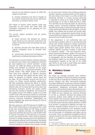 33Latvia
amount of raw material exports to offset the
impact of price falls.
Foreign companies may ﬁnd it cheaper to●
use Latvian outsourcing services for particular
activities, so saving on labour costs.
The future of leisure travel exports looks less
favourable as this sector will most likely feel
consumers’ willingness to cut spending on non-
essential services.
The service import dynamics will be mostly
dependent on:
travel services: the demand for leisure●
travel will be cut by consumer pessimism; the
impact of business travel will perhaps be close
to neutral.
business services will most likely grow as●
Latvian companies strive to increase their
efﬁciency
construction, which in turn will likely lose its●
signiﬁcance as demand decreases further.
The decrease in current transfer outﬂows continues
as expected, but inﬂows have weakened, therefore
we have lowered our current transfers’ surplus
forecast. For 2009 we expect a decrease in both
inﬂows and outﬂows to continue as the major
part of transfers are “undisclosed transfers of the
private sector” that might largely be transfers
from long term migrants. As Latvia’s economy
slips into recession and global activity slows, the
ability of migrants to transfer money home will
be lower. Yet the transfers account will still be in
surplus as inﬂows exceed outﬂows signiﬁcantly.
We have marginally lowered the deﬁcit in income
account forecast due to the lower outﬂow. Rising
interest rates will increase debt servicing costs, but
decreasing economic activity will reduce proﬁts
and thus the outﬂow of dividends. The forecast of
the capital account for 2008 is raised to ca 2.4%
of GDP (from 1.7% previously) thanks to continuing
inﬂows of EU funds as projects planned during the
previous Financial Framework (2004-2006) are
being completed. We retain the forecast of 1-2% of
GDP for 2009-2010.
We have raised our net FDI forecast for 2008 to ca
6% of GDP (4.5% before) as the data of the 1st
half
of the year showed stable net FDI inﬂow, of which
28.4% are retained earnings. For 2009-2010 we
expect the net FDI to decrease to ca 3% of GDP (4.5%
in summer forecasts) as the decrease in economic
activity will reduce proﬁts. There could be pleasant
surprises if foreign manufacturers are attracted by
theavailabilityandlowcostoflocallabour.Theglobal
recession could also have a positive effect through
forcing companies in western and northern Europe
to cut costs more actively, thus shifting production
location. However, assuming that net FDI stands at
3% and inﬂow of EU funds is ca 2.5% of GDP, the
remaining shortfall in current account ﬁnancing
is expected to stand at ca 5.5% of GDP in 2008
and decrease to ca 1.5% in 2009 and 1% in 2010.
This shortfall can be ﬁnanced either by decreasing
foreign assets, increasing liabilities (government
and bank borrowing) or decreasing foreign reserves
of the central bank (18.4% of annual GDP in June 30,
2008). Any method will increase net foreign debt,
but very slowly, compared to recent trends. As the
nominal GDP will change very little, the debt-to-GDP
levels will stay broadly the same.
If the adjustment is not sufﬁciently fast and
convincing to creditors, there is a risk that ﬁnancing
will be very limited, leading to a faster contraction
of internal demand, imports and GDP. We do not
expect rapid capital outﬂow from Latvia, as the
external liability structure includes a high share
of long-term capital – FDI and long-term loans,
which cannot be withdrawn rapidly. The amount of
short term liabilities of Latvian commercial banks
is manageable and the liquidity and solvency of
the banking system by far exceeds the minimum
requirements; liquidity at the end of 2Q, 2008
was 50.7% (it has to be at least 30%) and capital
adequacy was 12.7% (vs. 8% required).
Monetary Issues4.
Inﬂation4.1.
We retain our average consumer price inﬂation
forecast for 2008 at ca 16%, forecasting a slowdown
to 6% and 3% on average for following years. The
annual inﬂation has been decreasing gradually
since May 2008 when a peak was reached. Inﬂation
will continue to decrease due to decreasing inﬂation
expectations, weakening purchasing power of
consumers and resulting in lower demand pressures,
and global ﬁnancial instability (decreasing oil prices).
For 2009 we have lowered our previous forecast
to ca 6% as domestic demand and global price
pressures weaken more rapidly. As the economy
enters deeper into recession, opportunities to raise
prices will be limited and in some sectors attempts
to maintain sales may even lead to deﬂation. In 2010
price growth is expected to stabilize; we lower our
previous average inﬂation forecast to ca 3% due
to a very slow emergence from recession locally
and global deﬂationary pressures. At that moment
the pricing power of companies and labour will be
very weak. There is a signiﬁcant probability that the
Latvian economy will sink into a deﬂationary spiral,
which is a dangerous prospect given the overall
level of debt8
.
8 Economists sometimes speak about “good” and “bad”
deﬂation, the good being driven by technological change and
 