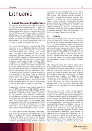 37Lithuania
Lithuania
Latest Economic Developments1.
The economic expansion during 2008, as expected,
has been continuously weakening. In 3Q 2008 real
annual GDP growth declined to 3.1%. Preliminary
indicators point to a decline in industrial and retail
sales (which is a proxy for household consumption)
growth rates, while value added by the agriculture
andservicessectorsprovidedacushionforeconomic
growth. The drop in the growth rate was also partly
determined by the strong comparative base: real
GDP rose by a solid 10.8% yoy in 3Q 2007.
The revised data of economic growth in 2Q 2008
pointed to a rate of 5.2% yoy. Domestic demand
continued to support GDP growth. Some of its
component growth rates, however, were visibly
lower compared to the previous year: though
government spending rose by 5.4% yoy (1pp more
than in 2Q 2007), household consumption expanded
by a mere 7.5% yoy (5pp less than a year ago), and
investment growth was already negative (-2.3%,
investments increased by 26.4% yoy in 2Q 2007)
in the second quarter, earlier than expected. This
shows that weaker economic growth prospects are
reducing expected returns on investment and are
already undermining marginal investment plans.
The weaker domestic demand, however, resulted in
an improvement of the country’s current account
balance statistics: in the 2nd
quarter, the current
account deﬁcit fell to 16.8% of GDP (17.5% a year
ago, 18.8% in 1Q 2008) due to the decline in the trade
deﬁcit (imports of goods and services increased by
23.4% yoy, while exports surged by 30.6% yoy).
As expected, consumer price inﬂation reached a
peak of 12.5% yoy in June. In 3Q 2008 the annual
CPI growth gradually declined from 12.2% yoy in
July to 11% in September, mainly reﬂecting a slower
rise of transport prices. Elevated inﬂation has
already reduced the growth of real wages and has
contributed to the decline of household purchasing
power. The annual growth of real wages (after
taxes) declined to 11.7% in the second quarter of the
year (21.8% a year before), although nominal wages
continued to soar (25.2% yoy). Tensions in the
labour market continued to ease in the 3rd
quarter.
The rating agency Standard & Poor’s cut the long-
term sovereign ratings for Lithuania from A- to
BBB+ on October 27th
, while outlook was kept
negative. According to the agency, the decision
to lower the ratings reﬂects expectations that the
Lithuanian government, facing its ﬁrst recession
since the country´s independence, has few policy
options but to increase ﬁscal deﬁcits and raise its
debt burden. The negative outlook, according to
the agency, reﬂects the increasing risk of a hard
landing – speciﬁcally the risk of a downturn that
could reduce employment substantially, increase
private sector insolvencies, and signiﬁcantly worsen
the public sector balance sheet in a short period
of time. Lowering of Lithuania’s sovereign ratings
will further inhibit the borrowing opportunities for
Lithuanian businesses and the government. The
short–term ratings were afﬁrmed at A-2.
Politics1.1.
Lithuania’s main right-wing conservative opposition
party won the majority of votes in the ﬁrst (October
12th
) and second round of general elections (October
23rd
). The main opposition party, the Homeland
Union, won about 32% of votes (45 out of 141 seats in
parliament), while the governing Social Democrats
came in second capturing 26 seats (though after the
ﬁrst round they were pushed to fourth place by two
rival populist parties). The National Revival Party,
led by a former talent show host, received 11.3%
of votes (16 seats), and impeached ex-President
Rolandas Paksas’ Order and Justice won 10.6% (15
seats).
The Homeland Union, the National Resurrection
Union, and two other centre-right parties signed an
agreement outlining the formation of a new ruling
coalition. The Social Democrats’ four partners in
the current coalition government failed to break
the 5% barrier to remain in parliament. The Social
Democrats were in power since 2001, but have
recently lost their popularity due to the currently
weakening economic situation in Lithuania. Turnout
among Lithuania’s 2.6 million registered voters
reached 43% in the ﬁrst round, down one point
compared to four years ago, and 27% in the second
round.
The partners in the future ruling coalition
announced that they agreed with the current ruling
majority on the 2009 budget approval to be carried
out by the new parliament. According to the future
ruling coalition, the budget will reﬂect the current
economic difﬁculties facing Lithuania: cancellation
of various privileges and exemptions will be the
key source for the government to save close to LTL
2bn (EUR 579m), at the same time enabling it not
to cut social allowances. After high government
expenditures in the previous years, an more prudent
approach overall to spending is highly needed. The
new government is expected to begin work at the
end of November, while the new budget plan is
expected to be ready in mid December. The new
government is likely to face the daunting task of not
only having to develop an effective anti-crisis plan,
 