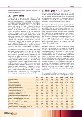 38 Lithuania
but restoring household and company conﬁdence in
the economy as well.
Energy Issues1.2.
During the recent parliamentary election, voters
also took part in a non-binding referendum on
whether to shut Ignalina’s Chernobyl-style nuclear
power plant, but ﬁgures suggested the referendum
to be invalid due to the low turnout. As part of its
deal to join the EU in 2004, Lithuania agreed to
close Ignalina by the end of 2009. Although the
leading Social Democratic party attempted to
initiate negotiations with the EC on the possibility
of keeping the plant open until 2012, based on the
argument that nuclear fuel will remain in the plant
until 2012 regardless of the plant being shut down or
not, the European Commission has not changed its
position. Just before the referendum the European
Commission rejected a proposal for the plant to
remain open until 2012, however, it implied that it is
ready to provide more support if proved necessary
in order to shut down the plant by the end of 2009.
It is becoming increasingly clear that the plant
will in fact be shut down as agreed. As the plant
provides 70% of Lithuania’s electricity, and the
replacement of Ignalina is unlikely before 2015, the
main electric power producers in the country will
be thermoelectric power stations, including the
biggest power station, located in Elektrenai. This
means that the main raw material from the start of
2010 for production of electric power in Lithuania
will be natural gas imported from Russia. The price
of electric power produced by Elektrenai PS (power
station) is four times higher than the price of the
electric power produced by the main electric power
supplier so far – the Ignalina PS. Thus, signiﬁcant
electricity price increases are in line for 2010.
Highlights of the Forecast2.
We have made signiﬁcant revisions to our forecast
as the downturn the of the Lithuanian economy
will be deeper and longer due to the stronger than
expected negative changes in the global economy
and ﬁnancial markets as well as the unraveling
sentiment of all Lithuania’s economic agents.
We forecast Lithuania’s economic growth to fall to
4.5% this year (previously - 6%) and to ca 0.5% next
year (5.5%) due to weaker household consumption
and falling investments. Price pressures and rising
costs, declining business and consumers’ optimism,
the tightening of credit conditions and negative
changes in the global environment will slow down
the economy more than previously anticipated. The
still strong price growth and weak conﬁdence is a
major reason for the decline in household spending,
while companies are hurt by growing costs and
weaker domestic demand.
We expect signiﬁcant changes in the labour market
as well. We retained our forecast for this year,
expecting the unemployment rate to rise from its
current level of 4.5% (2Q 2008) to ca 5%, and have
also altered the forecast for next year expecting
unemployment rate to reach 6.5% (previously
5.8%). As tensions in the labour market ease faster
than anticipated, the pressure on wages will decline
as well: we forecast real wage growth to reach 1.4%
(the 9% nominal net wage growth next year will be
eroded by the still elevated inﬂation). At the same
time we have increased this year’s real wage growth
forecast to 9.5% (previously 8.6%), as wage growth
in the ﬁrst half of the year turned out stronger than
anticipated.
The elevated inﬂation is expected to remain a
medium-term problem. First, energy price shocks
2003 2004 2005 2006 2007 2008f 2009f 2010f
Economic growth, % 10.2 7.4 7.8 7.8 8.9 4.5 0.5 0.5
GDP, mln euros 16,452 18,159 20,870 23,978 28,423 33,385 34,726 35,249
GDP per capita, euros 4,776 5,285 6,113 7,065 8,420 9,940 10,386 10,585
Growth of industrial sales, % 16.1 10.8 7.1 7.3 4.0 5.0 2.0 2.0
Growth of GDP deﬂator, % -0.8 2.5 6.6 6.5 8.8 12.4 3.5 1.0
Growth of consumer prices, % -1.1 1.2 2.7 3.7 5.7 11.4 8.7 5.0
Growth of harmonized consumer price index, % -1.1 1.2 2.7 3.8 5.8 11.5 8.8 5.0
Growth of producer prices, % -0.5 6.0 11.5 7.4 7.0 21.0 8.0 4.5
Harmonized unemployment level, % 12.4 11.4 8.3 5.6 4.3 5.3 6.5 6.7
Growth of real net wage, % 9.3 4.9 6.8 14.9 17.7 9.5 1.4 0.7
Growth of exports of goods and services, % 6.2 12.0 27.0 17.9 9.2 19.0 7.0 7.0
Growth of imports of goods and services, % 6.9 14.2 26.1 23.1 15.9 16.0 4.0 7.0
Balance of goods and services, % of GDP -5.7 -7.0 -7.2 -10.3 -13.4 -11.9 -10.3 -10.8
Current account, % of GDP -6.8 -7.7 -7.1 -10.6 -14.6 -12.8 -9.5 -10.0
Current and capital account, % of GDP -6.4 -6.4 -5.8 -9.5 -12.8 -11.0 -7.7 -8.0
FDI inﬂow, % of GDP 1.0 3.4 4.0 6.0 5.2 3.6 3.6 4.0
Foreign gross debt, % of GDP 40.5 42.4 50.7 60.2 72.3 73.8 76.7 74.6
General government budget position, % of GDP -1.3 -1.5 -0.5 -0.4 -1.2 -2.0 -3.0 -2.5
General government debt, % of GDP 21.1 19.4 18.4 18.0 17.0 16.0 17.0 16.5
 