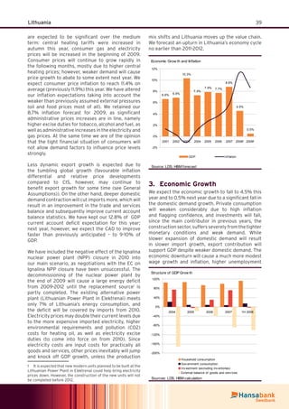 39Lithuania
are expected to be signiﬁcant over the medium
term: central heating tariffs were increased in
autumn this year, consumer gas and electricity
prices will be increased in the beginning of 2009.
Consumer prices will continue to grow rapidly in
the following months, mostly due to higher central
heating prices; however, weaker demand will cause
price growth to abate to some extent next year. We
expect consumer price inﬂation to reach 11.4% on
average (previously 11.9%) this year. We have altered
our inﬂation expectations taking into account the
weaker than previously assumed external pressures
(oil and food prices most of all). We retained our
8.7% inﬂation forecast for 2009, as signiﬁcant
administrative prices increases are in line, namely
higher excise duties for tobacco, alcohol and fuel, as
well as administrative increases in the electricity and
gas prices. At the same time we are of the opinion
that the tight ﬁnancial situation of consumers will
not allow demand factors to inﬂuence price levels
strongly.
Less dynamic export growth is expected due to
the tumbling global growth (favourable inﬂation
differential and relative price developments
compared to CIS, however, may continue to
beneﬁt export growth for some time (see General
Assumptions)). On the other hand, deeper domestic
demand contraction will cut imports more, which will
result in an improvement in the trade and services
balance and subsequently improve current account
balance statistics. We have kept our 12.8% of GDP
current account deﬁcit expectation for this year;
next year, however, we expect the CAD to improve
faster than previously anticipated – to 9-10% of
GDP.
We have included the negative effect of the Ignalina
nuclear power plant (NPP) closure in 2010 into
our main scenario, as negotiations with the EC on
Ignalina NPP closure have been unsuccessful. The
decommissioning of the nuclear power plant by
the end of 2009 will cause a large energy deﬁcit
from 2009-2012 until the replacement source1
is
partly completed. The existing alternative power
plant (Lithuanian Power Plant in Elektrenai) meets
only 7% of Lithuania’s energy consumption, and
the deﬁcit will be covered by imports from 2010.
Electricity prices may double their current levels due
to the more expensive imported electricity, higher
environmental requirements and pollution (CO2)
costs for heating oil, as well as electricity excise
duties (to come into force on from 2010). Since
electricity costs are input costs for practically all
goods and services, other prices inevitably will jump
and knock off GDP growth, unless the production
1 It is expected that new modern units planned to be built at the
Lithuanian Power Plant in Elektrenai could help bring electricity
prices down. However, the construction of the new units will not
be completed before 2012.
mix shifts and Lithuania moves up the value chain.
We forecast an upturn in Lithuania’s economy cycle
no earlier than 2011-2012.
Economic Grow th and Inflation
6.6% 6.9%
10.3%
7.3%
7.9% 7.7%
8.8%
4.5%
0.5%
-2%
0%
2%
4%
6%
8%
10%
12%
2001 2002 2003 2004 2005 2006 2007 2008f 2009f
GDP Inf lation
Source: LDS, HBM forecast
Economic Growth3.
We expect the economic growth to fall to 4.5% this
year and to 0.5% next year due to a signiﬁcant fall in
the domestic demand growth. Private consumption
will weaken considerably due to high inﬂation
and ﬂagging conﬁdence, and investments will fall,
since the main contributor in previous years, the
construction sector, suffers severely from the tighter
monetary conditions and weak demand. While
slower expansion of domestic demand will result
in slower import growth, export contribution will
support GDP despite weaker domestic demand. The
economic downturn will cause a much more modest
wage growth and inﬂation, higher unemployment
Structure of GDP Grow th
-200%
-160%
-120%
-80%
-40%
0%
40%
80%
120%
2004 2005 2006 2007 1H 2008
Household consumption
Gov ernment consumption
Inv estment (excluding inv entories)
External balance of goods and serv ices
Sources: LDS, HBM calculation
 