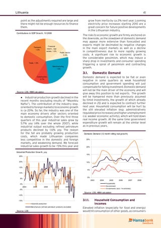 41Lithuania
point as the adjustments required are large and
there might not be enough resources to ﬁnance
them.
Contributions to GDP Grow th, 1H 2008
Transport,
1.0%
Financial
interm., real
estate, 1.0%
Public sector,
0.4%
Manuf acturing
, 1.6%
Construction,
0.7%
Trade, 1.5%
Source: LDS, HBM calculation
Industrial production growth declined in the●
recent months (excluding results of “Mazeikiu
Nafta”). The contribution of the industry (esp.
orientedtoforeignmarkets)toeconomicgrowth
is ca 20%. So far, the industry was one of the
main economy drivers after sectors oriented
to domestic consumption. Over the ﬁrst three
quarters of this year industrial sales grew by
5.7% yoy (4% over the whole 2007), while
industrial output excluding reﬁned petroleum
products declined by 1.6% yoy. The reason
for the fall are probably growing production
costs, which made Lithuanian companies
less competitive in the domestic and foreign
markets, and weakening demand. We forecast
industrial sales growth to be ~5% this year and
grow from inertia by ca 2% next year. Looming
electricity price increases starting 2010 are a
great concern for future positive developments
in the Lithuanian industry.
The risks to economic growth are ﬁrmly anchored on
the downside, as the slowdown of domestic demand
may appear more extensive than forecasted and
exports might be decimated by negative changes
in the main export markets as well as a decline
in competitiveness due to more rapidly growing
costs. A signiﬁcant risk to economic growth is
the considerable pessimism, which may induce a
sharp drop in investments and consumer spending
triggering a spiral of pessimism and contracting
growth.
Domestic Demand3.1.
Domestic demand is expected to be ﬂat or even
negative in some quarters as weak household
consumption and government spending will just
compensateforfallinginvestment.Domesticdemand
will not be the main driver of the economy and will
give away this position to net exports. The growth
will be hampered more than previously assumed
by timid investments, the growth of which already
declined in 2Q and is expected to contract further
next year. Household consumption will be hurt by
the still elevated inﬂation (esp. administratively
regulatedpriceincreases)andhigherunemployment
(i.e. weaker economic activity), which will hold down
real income growth. At the same time government
expenditure growth will remain at the similar level
as in previous years.
Domestic Demand (12 month rolling real grow th)
0%
5%
10%
15%
20%
25%
2003 2004 2005 2006 2007 2008
Households
Gov ernment
Inv estments (excl. Inv entories)
Source: LDS, HBM calculation
Household Consumption and3.1.1.
Incomes
Elevated inﬂation (especially for food and energy)
would hit consumption of other goods, as consumers
Industrial Production Grow th, yoy
-15%
-10%
-5%
0%
5%
10%
15%
20%
25%
2004 2005 2006 2007 2008
Industrial production
Manuf acture (ref ined petroleum products excluded)
Source: LDS
 