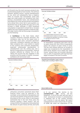 42 Lithuania
are forced to buy the most necessary products due
to diminishing growth of real incomes. This will hurt
domestic demand sectors, causing unemployment
to rise, which will subsequently have a negative
effect on incomes and consumption. Given that
wage and credit growth are retreating from their
previous unsustainable levels, and unemployment
and inﬂation are rising, we forecast the consumption
to be almost ﬂat or even fall in some quarters, i.e.
decelerate from 12.3% growth last year and ca 7%
increase in 2008. Although in 2009 household
consumption is expected to remain ﬂat or increase
slightly, the risk of negative growth is relatively high.
The major factors that will discourage consumption
are the following:
Conﬁdence● is the main factor, which
currently inﬂuences consumer decisions. The
conﬁdence index has hit the lowest level in
more than seven years. Consumer pessimism
(consumer conﬁdence indicators are down by
31pts compared with a year before) is related
to the country’s poor economic perspectives,
especially unfavourable developments in
unemployment over the coming year, and a
decline in expectations of households` ﬁnancial
situation (affected by inﬂation ﬁrst of all).
Taking into account the fast slowdown in the
economy and the growth of layoffs, consumer
conﬁdence will not recover soon.
Consumer Confidence Indicator
-40
-30
-20
-10
0
10
2004 2005 2006 2007 2008
Source: LDS
Lithuania’s consumers’ pessimism about their
ﬁnancial future could be observed in the
sociologic survey ordered by Hansabankas and
carried out by Spinter at the end of the summer.
According to this survey, 55% of interviewees
maintained that in the next three years the
ﬁnancial situation (“spare money”) will not
change, 18.4% of the population forecasted that
the amount of spare money will fall, and 13.2%
of respondents considered that there will be
no spare money left. Only 7.2% of respondents
expect the amount of spare money to grow.
The fact that inﬂation destroys an increase in
wages was recognized by the respondents (in
other words, despite a rise in wages, the “spare
money” amount does not increase). Moreover,
only ca 32% of respondents afﬁrmed that their
wages increased in the last 12 months.
Household Financial Situation ("spare" money) in
coming 3 years, according to "Spinter" survey
There will
be no
current
"spare"
money; 13%
There will
be no
"spare"
money as it
is now; 35%
No opinion,
7%
"Spare"
money will
increase; 7%
"Spare"
money will
not change;
20%
"Spare"
money will
decrease;
18%
Source: Spinter survey
In our opinion, the decline in the●
unemployment rate during 2Q was
temporary. In 2H of this year and next year a
more pronounced increase in unemployment
is expected due to the cooling economy
and a decline in new job places. We expect
unemployment to start rising in the 3rd
quarter
of 2008. We retain the expectation of the
Consumer Confidence Indices
-60
-40
-20
0
20
40
2004 2005 2006 2007 2008
Financial situation ov er the next 12 months
General economic situation ov er the next 12 months
Unemploy ment expectations ov er the next 12 months
Sav ings ov er the next 12 months
Source: Eurostat
 