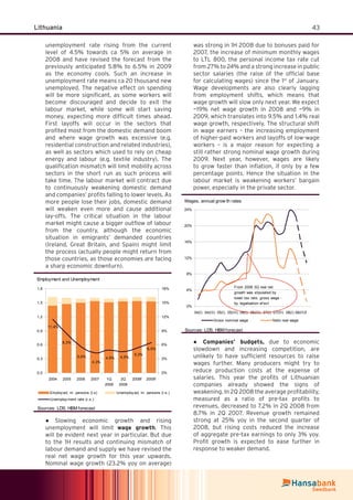 43Lithuania
unemployment rate rising from the current
level of 4.5% towards ca 5% on average in
2008 and have revised the forecast from the
previously anticipated 5.8% to 6.5% in 2009
as the economy cools. Such an increase in
unemployment rate means ca 20 thousand new
unemployed. The negative effect on spending
will be more signiﬁcant, as some workers will
become discouraged and decide to exit the
labour market, while some will start saving
money, expecting more difﬁcult times ahead.
First layoffs will occur in the sectors that
proﬁted most from the domestic demand boom
and where wage growth was excessive (e.g.
residential construction and related industries),
as well as sectors which used to rely on cheap
energy and labour (e.g. textile industry). The
qualiﬁcation mismatch will limit mobility across
sectors in the short run as such process will
take time. The labour market will contract due
to continuously weakening domestic demand
and companies’ proﬁts falling to lower levels. As
more people lose their jobs, domestic demand
will weaken even more and cause additional
lay-offs. The critical situation in the labour
market might cause a bigger outﬂow of labour
from the country, although the economic
situation in emigrants’ demanded countries
(Ireland, Great Britain, and Spain) might limit
the process (actually people might return from
those countries, as those economies are facing
a sharp economic downturn).
Employment and Unemployment
11,4%
8,3%
5,6%
4,3%
4,9% 4,5%
5,3%
6,5%
0,0
0,3
0,6
0,9
1,2
1,5
1,8
2004 2005 2006 2007 1Q
2008
2Q
2008
2008f 2009f
0%
3%
6%
9%
12%
15%
18%
Employ ed, m. persons (l.s) Unemploy ed, m. persons (l.s.)
Unemploy ment rate (r.s.)
Sources: LDS, HBM forecast
Slowing economic growth and rising●
unemployment will limit wage growth. This
will be evident next year in particular. But due
to the 1H results and continuing mismatch of
labour demand and supply we have revised the
real net wage growth for this year upwards.
Nominal wage growth (23.2% yoy on average)
was strong in 1H 2008 due to bonuses paid for
2007, the increase of minimum monthly wages
to LTL 800, the personal income tax rate cut
from 27% to 24% and a strong increase in public
sector salaries (the raise of the ofﬁcial base
for calculating wages) since the 1st
of January.
Wage developments are also clearly lagging
from employment shifts, which means that
wage growth will slow only next year. We expect
~19% net wage growth in 2008 and ~9% in
2009, which translates into 9.5% and 1.4% real
wage growth, respectively. The structural shift
in wage earners – the increasing employment
of higher-paid workers and layoffs of low-wage
workers – is a major reason for expecting a
still rather strong nominal wage growth during
2009. Next year, however, wages are likely
to grow faster than inﬂation, if only by a few
percentage points. Hence the situation in the
labour market is weakening workers’ bargain
power, especially in the private sector.
Wages, annual grow th rates
0%
4%
8%
12%
16%
20%
24%
04(I) 04(III) 05(I) 05(III) 06(I) 06(III) 07(I) 07(III) 08(I) 08(III)f
Gross nominal wage Neto real wage
From 2006 3Q real net
growth was stipulated by
lower tax rate, gross wage -
by legalization ef ect
Sources: LDS, HBM forecast
Companies’ budgets,● due to economic
slowdown and increasing competition, are
unlikely to have sufﬁcient resources to raise
wages further. Many producers might try to
reduce production costs at the expense of
salaries. This year the proﬁts of Lithuanian
companies already showed the signs of
weakening. In 2Q 2008 the average proﬁtability,
measured as a ratio of pre-tax proﬁts to
revenues, decreased to 7.2% in 2Q 2008 from
8.7% in 2Q 2007. Revenue growth remained
strong at 25% yoy in the second quarter of
2008, but rising costs reduced the increase
of aggregate pre-tax earnings to only 3% yoy.
Proﬁt growth is expected to ease further in
response to weaker demand.
 