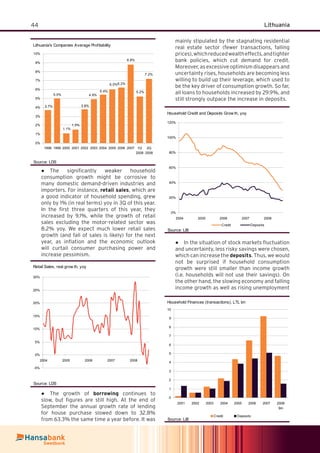 44 Lithuania
The signiﬁcantly weaker household●
consumption growth might be corrosive to
many domestic demand-driven industries and
importers. For instance, retail sales, which are
a good indicator of household spending, grew
only by 1% (in real terms) yoy in 3Q of this year.
In the ﬁrst three quarters of this year, they
increased by 9.1%, while the growth of retail
sales excluding the motor-related sector was
8.2% yoy. We expect much lower retail sales
growth (and fall of sales is likely) for the next
year, as inﬂation and the economic outlook
will curtail consumer purchasing power and
increase pessimism.
Retail Sales, real grow th, yoy
-5%
0%
5%
10%
15%
20%
25%
30%
2004 2005 2006 2007 2008
Source: LDS
The growth of● borrowing continues to
slow, but ﬁgures are still high. At the end of
September the annual growth rate of lending
for house purchase slowed down to 32.8%
from 63.3% the same time a year before. It was
mainly stipulated by the stagnating residential
real estate sector (fewer transactions, falling
prices),whichreducedwealtheffects,andtighter
bank policies, which cut demand for credit.
Moreover, as excessive optimism disappears and
uncertainty rises, households are becoming less
willing to build up their leverage, which used to
be the key driver of consumption growth. So far,
all loans to households increased by 29.9%, and
still strongly outpace the increase in deposits.
Household Credit and Deposits Grow th, yoy
0%
20%
40%
60%
80%
100%
120%
2004 2005 2006 2007 2008
Credit Deposits
Source: LiB
In the situation of stock markets ﬂuctuation●
and uncertainty, less risky savings were chosen,
which can increase the deposits. Thus, we would
not be surprised if household consumption
growth were still smaller than income growth
(i.e. households will not use their savings). On
the other hand, the slowing economy and falling
income growth as well as rising unemployment
Household Finances (transactions), LTL bn
0
1
2
3
4
5
6
7
8
9
10
2001 2002 2003 2004 2005 2006 2007 2008
9m
Credit Deposits
Source: LiB
Lithuania's Companies Average Profitability
8.8%
7.2%
6.2%
5.4%
4.9%
3.8%
1.5%
1.1%
5.0%
3.7%
6.0%
5.2%
0%
1%
2%
3%
4%
5%
6%
7%
8%
9%
10%
1998 1999 2000 2001 2002 2003 2004 2005 2006 2007 1Q
2008
2Q
2008
Source: LDS
 