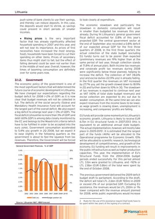 45Lithuania
push some of bank clients to use their savings,
and thereby can reduce deposits. In this case,
the deposits would start to shrink, as savings
could prevent in short periods of smaller
incomes.
Rising prices● is the very important
factor that has already signiﬁcantly affected
household spending in 2007 and this year, and
will not lose its importance. As prices of ﬁrst
necessities have increased the most (energy,
food), households have been forced to cut their
spending on other items. Prices of secondary
items thus might start to fall, but the effect of
falling demand could be seen not earlier than
in the middle of next year. Overall, however, the
times of booming consumption are deﬁnitely
over for some years now.
Government3.1.2.
The economic policy of the government is one of
the most signiﬁcant factors that will determined the
future course of economic development in Lithuania.
We have changed our expectations regarding the
budget deﬁcit for 2008 (~2% of GDP) as it is now
clear that budget revenues will not be collected in
full. The deﬁcits of the social security (Sodra) and
Mandatory Health Insurance Fund will account for
the largest part of the overall deﬁcit. We also expect
a big deﬁcit to emerge next year (~3% of GDP). The
ﬁscal deﬁcit (should be no more than 3% of GDP) and
debt (60% GDP) is among data closely monitored by
the EC and belongs to the Maastricht criteria (which
have to be fulﬁlled in order to be accepted into the
euro zone). Government consumption accelerated
to 5.4% yoy growth in 2Q 2008, but we expect it
to ease slightly in the following quarters as the
government is about to feel the squeeze from tax
revenues. Therefore, the Government will be forced
to look closely at expenditure.
The economic slowdown and particularly the
slowdown in domestic consumption will result
in smaller than budgeted tax revenues this year
already. During 1H Lithuania’s general government
ﬁscal deﬁcit accounted for 0.8% of this year’s
projected GDP. The central government sector at
the end of September also recorded a 0.8% deﬁcit
of our expected annual GDP for the ﬁrst three
quarters of 2008. In the ﬁrst three quarters the
actual collection of the state budget (excluding
EU funds) turns out to be poorer than expected
(preliminary revenues are 19% higher than at the
same period of last year, though collection stands
at 71.8% of annual plan). Both income tax revenues
and corporate proﬁt tax revenues during 2008
were signiﬁcantly below those planned, helping to
increase the deﬁcit. The collection of VAT (18.6%
yoy) and excise duties (22.9% yoy) is already fading.
In the ﬁrst quarter the revenues on VAT increased
by 27.7% yoy, yet the growth slowed down to 18.9%
in 2Q and further down to 10% in 3Q. The slowdown
of tax revenues is expected to continue next year
as VAT (40% of total state budget revenues) and
excise collection are expected to dry out due to
weaker consumption. At the same time we can also
expect revenues from the income taxes to be lower,
as wage growth is slowing down, unemployment is
increasing, and companies’ proﬁts are falling.
EU funds will provide some momentum to Lithuania’s
economic growth. Lithuania is likely to receive EUR
6.7bn in EU structural funds in 2007-2013 (this is
equivalent to an additional annual state budget).
The actual implementation, however, will mostly take
place in 2009-20152
. It is estimated that the largest
part of the funds (46%) will be allocated to the
Operational programme for Economic Growth. 10%
will be allocated to scientiﬁc research, technological
development of competitiveness, and growth of the
economy. EU funding will result in improvements in
the public infrastructure as well as higher production
capacities. This year, the implementation of EU’s
Structural Funds from the 2004–2006 budget
periods ended successfully. For this period almost
LTL 3.1bn were granted to Lithuania, and ~92% or
LTL 2.8bn (EUR 0.8bn) of the total were spent by
the end of October 2008.
The previous government delivered the 2009 deﬁcit
budget draft to parliament. According to the draft,
the deﬁcit will total LTL 2.6bn (EUR 765m) in 2009
or exceed 2% of our projected GDP. Excluding EU
assistance, the revenues would be LTL 200m or 1%
lower compared with the revenue amount planned
for 2008, while public expenditures would increase
2 Rules for the use of EU assistance require that funds have to
be spent within two years of the signing of a contract.
General Government Finances, % of GDP
-3.2%
-2.8%
-2.4%
-2.0%
-1.6%
-1.2%
-0.8%
-0.4%
0.0%
0.4%
2002 2003 2004 2005 2006 2007 2008f 2009f 2010f
0%
5%
10%
15%
20%
25%
Debt (rs) Budget position (ls)
Source: Lithuanian MoF, HBM forecast
 