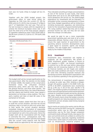 46 Lithuania
next year. EU funds inﬂow to budget will be LTL
5.3bn.
Together with the 2009 budget project, the
government offers to raise excise duties for
cigarettes by 72% from the current LTL 129 for
1000 units to LTL 221.9 in two increases (1st
of March
and 1st
of September) the next year. That will be
the last increase to comply with EU regulations to
achieve the minimum European Union rate. It will
push the retail price of the most popular category
of cigarettes upwards by some 2 litas (EUR 0.58) or
38.3% from current LTL 5.20 to LTL 7.19 (EUR 2.08)
per pack.
Absorption of EU Structural Funds, LTL m
1.4%
9.6%
30.3%
61.7%
92.1%
0
400
800
1,200
1,600
2,000
2,400
2,800
3,200
2004 2005 2006 2007 2008 10m
Annual
Cumulativ e f rom 2004
Granted EU structural f unds
Source: Lithuanian MoF
The budget draft will be revised signiﬁcantly by the
new government. After the election (in the middle
of October 2008), the leaders of the conservative
Homeland Union, the Lithuanian Christian
Democrats party, which won the most seats in
the general election, and three other parties, the
National Resurrection Party, the Liberal Movement,
and the Liberal and Centrist Union, have signed a
declaration on forming a ruling coalition. The four-
party coalition will have at least 80 votes in the
parliament of 141 seats.
The coalition leaders stated that their ﬁrst job is
to audit the current situation, and that the second
necessary step is to have an anti-crisis action plan.
In their words, the current situation demands
immediate changes and formation of responsible
political powers from the country in order to prepare
and implement an anti-crisis action plan. Hence the
budget draft will be reconsidered with the target
to overcome the crisis´ consequences soon. The
partners in the future coalition said they had agreed
with the current ruling majority that the 2009
budget would be approved by the new parliament.
They indicated cancelling privileges and exemptions
as one of the sources to save funds. That alone
would allow save up to LTL 2bn (EUR 579m), while
social allowances will not be cut. The 2009 budget
expenditure for investments will be tolerated if it
stimulates further economy developments in these
hard times. Budget expenditure will be limited by a
shrinking bureaucratic apparatus and diminishing
funds for the renovation of governmental buildings.
The ruling coalition stated that they aim to lower
personal income tax rate, but they did not state
when this change is to take place.
We would be glad to see a more responsible
government spending plan and most of all a more
responsible attitude. Having a clear action plan to
ensure the rapid reaction of government to the
upcoming adverse economic developments gives
a good signal to economic agents and foreign
investors. The new budget plan is expected to be
ready by the middle of December.
Investment3.1.3.
Investments (excl. inventories) will register a
moderate, yet still satisfactory, 4% growth in
2008. Investment growth, however, is bound to
turn negative in 2009 – we forecast investments
to contract by ca 4% next year before rebounding
slightly, but still remaining modest at 3% in 2010.
As ﬁnancial markets are still fragile and volatile,
debt and credit conditions will stay far from benign
for some time. Shrinking corporate revenues and
worsening economic development expectations will
also cut business spending in the upcoming years.
The retrenchment of investment growth appears
to already be under way. After showing a meager,
though still positive growth in 1Q 2008 (1.6% yoy,
30.7% in 1Q 2007), investments (excl. inventories)
fell by 2.3% yoy in 2Q of this year (26.4% in 1Q
2007). The negative growth of investments occurred
earlier than we expected and reinforced the gloomier
outlook for investment growth during the upcoming
few years. Despite record company proﬁtability in
2007, 2Q results clearly show that weaker economic
growth prospects are reducing expected returns on
investments and are already undermining marginal
investment plans.
Due to inertia all construction works rose by 6% yoy
(29% yoy during 2Q 2007) during 2Q - engineering
construction works rose by 12%, while building
construction rose by 1%. Even though companies
continued to build, although timidly, new spaces this
year, such activity levels are unlikely to continue for
very much longer, especially regarding residential
construction. Some types of construction, however,
such as infrastructure, industrial projects, and
 