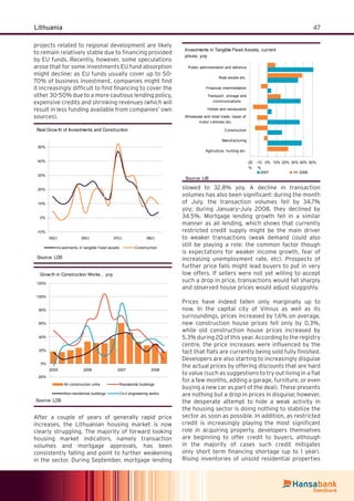 47Lithuania
projects related to regional development are likely
to remain relatively stable due to ﬁnancing provided
by EU funds. Recently, however, some speculations
arose that for some investments EU fund absorption
might decline: as EU funds usually cover up to 50-
70% of business investment, companies might ﬁnd
it increasingly difﬁcult to ﬁnd ﬁnancing to cover the
other 30-50% due to a more cautious lending policy,
expensive credits and shrinking revenues (which will
result in less funding available from companies’ own
sources).
Real Grow th of Investments and Construction
-10%
0%
10%
20%
30%
40%
50%
05(I) 06(I) 07(I) 08(I)
Inv estments in tangible f ixed assets Construction
Source: LDS
-20%
0%
20%
40%
60%
80%
100%
120%
2005 2006 2007 2008
All construction units Residential buildings
Non-residential buildings Civ il engineering works
Grow th in Construction Works , yoy
Source: LDS
After a couple of years of generally rapid price
increases, the Lithuanian housing market is now
clearly struggling. The majority of forward looking
housing market indicators, namely transaction
volumes and mortgage approvals, has been
consistently falling and point to further weakening
in the sector. During September, mortgage lending
slowed to 32.8% yoy. A decline in transaction
volumes has also been signiﬁcant: during the month
of July, the transaction volumes fell by 34.7%
yoy; during January–July 2008, they declined by
34.5%. Mortgage lending growth fell in a similar
manner as all lending, which shows that currently
restricted credit supply might be the main driver
to weaker transactions (weak demand could also
still be playing a role: the common factor though
is expectations for weaker income growth, fear of
increasing unemployment rate, etc). Prospects of
further price falls might lead buyers to put in very
low offers. If sellers were not yet willing to accept
such a drop in price, transactions would fall sharply
and observed house prices would adjust sluggishly.
Prices have indeed fallen only marginally up to
now. In the capital city of Vilnius as well as its
surroundings, prices increased by 1.6% on average,
new construction house prices fell only by 0.3%,
while old construction house prices increased by
5.3% during 2Q of this year. According to the registry
centre, the price increases were inﬂuenced by the
fact that ﬂats are currently being sold fully ﬁnished.
Developers are also starting to increasingly disguise
the actual prices by offering discounts that are hard
to value (such as suggestions to try out living in a ﬂat
for a few months, adding a garage, furniture, or even
buying a new car as part of the deal). These presents
are nothing but a drop in prices in disguise; however,
the desperate attempt to hide a weak activity in
the housing sector is doing nothing to stabilize the
sector as soon as possible. In addition, as restricted
credit is increasingly playing the most signiﬁcant
role in acquiring property, developers themselves
are beginning to offer credit to buyers, although
in the majority of cases such credit mitigates
only short term ﬁnancing shortage (up to 1 year).
Rising inventories of unsold residential properties
Investments in Tangible Fixed Assets, current
prices, yoy
-20
%
-10
%
0% 10% 20% 30% 40% 50%
Agriculture, hunting etc.
Manuf acturing
Construction
Wholesale and retail trade; repair of
motor v ehicles etc.
Hotels and restaurants
Transport, storage and
communications
Financial intermediation
Real estate etc.
Public administration and def ence
2007 1H 2008
Source: LiB
 