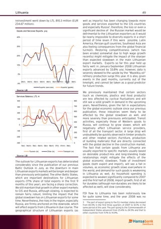 49Lithuania
reinvestment went down by LTL 810.3 million (EUR
234.67 million).
Goods and Services Exports, yoy
-6%
5%
15%
25%
35%
45%
04(II) 04(IV) 05(II) 05(IV) 06(II) 06(IV) 07(II) 07(IV) 08(II)
Exports (serv ices) Exports (goods)
Source: LiB
Services Balance, LTL m
-300
-200
-100
0
100
200
300
400
04(I) 04(III) 05(I) 05(III) 06(I) 06(III) 07(I) 07(III) 08(I)
0
100
200
300
400
500
600
700
800
Tourism (ls) Other (ls) Transport (rs)
Source: LiB
The outlook for Lithuanian exports has deteriorated
considerably since the publication of our previous
Baltic Outlook in July, as the downturn in main
Lithuanianexportsmarketswillbelongeranddeeper
than previously anticipated. The other Baltic States,
which are important destinations for Lithuanian
exports (17% share of total exports in the ﬁrst 9
months of this year), are facing a sharp correction.
We still maintain that growth in other export markets
to CIS and Russia, although slowing, is expected to
remain fairly robust, limiting the impact that the
global slowdown has on Lithuanian exports for some
time. Nevertheless, the risks in the region, especially
Russia, are ﬁrmly anchored on the downside, which
will affect exports from Lithuania in due course. The
geographical structure of Lithuanian exports (as
well as imports) has been changing towards more
goods and services exported to the CIS countries
and especially Russia3
, therefore, the loss or even a
signiﬁcant decline of the Russian market would be
detrimental to the Lithuanian exporters as it would
be nearly impossible to diversify exports in a short
period of time (even if this were possible, Latin
America, Persian gulf countries, Southeast Asia are
also feeling consequences from the global ﬁnancial
turmoil). Restoring competitiveness (which has
been eroded somewhat due to high wage growth
recently) might mitigate the impact of the sharper
than expected slowdown in the main Lithuanian
export markets. Exports so far this year held up
fairly well: in January-September 2008 Lithuanian
exports advanced by 33.8% yoy; however, data is
severely skewed to the upside by the “Mazeikiu oil”
reﬁnery production surge this year. It is also, given
events in the past months, currently out of the
limelight, and cannot be taken as a good predictor
for future trends.
We previously maintained that certain sectors
(such as chemicals, plastics and food products)
are less affected by cyclical ﬂuctuations and will
still see a solid growth in demand in the upcoming
years. Nevertheless, given the fall in expectations
for the global economic outlook since our previous
publication, these industries seem likely to be
affected by the global slowdown as well, and
more severely than previously anticipated. Transit
activities, especially those of Western goods to
Russia, will continue to grow slower, which will
negatively affect Lithuanian service providers,
ﬁrst of all the transport sector. A large drop will
undoubtedly be quickly observed in timber products
and other related sectors (furniture, production
of building materials) that are directly connected
with the global decline in the construction market.
The fact that certain goods from Lithuania are
usually exported to speciﬁc markets usually based
on desirable product-mix and long-standing trade
relationships might mitigate the effects of the
global economic slowdown. Trade of investment
goods (both export and import), will see a fall in
volumes, as economic growth slows everywhere in
the world, and demand for such goods is weakening
in Lithuania as well. As household spending is
expected to weaken signiﬁcantly compared to 2007
and the ﬁrst half of 2008, import growth, ﬁrst of all
for durables (although non-durables are likely to be
affected as well), will slow considerably.
FDI ﬂow to Lithuania has been notoriously low
for quite some time, and the year 2008 was no
3 The part of export going to the EU member states decreased
from 65.5% in the ﬁrst three quarters of 2007 to 61.1% in the
same period of this year. The part going to the Commonwealth of
Independent States advanced from 23.4% to 24.5% and that to
other countries from 11.1% to 14.4%.
 