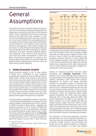 5General Assumptions
General
Assumptions
The global economy is heading toward recession, if
not crisis. This should be clear to everybody after the
beginning of a second round of the current ﬁnancial
sector crisis in September (the ﬁrst was a year ago,
known as the sub-prime crisis). However, it is not
yet clear how deep it will be and how long it will last,
as it is not clear whether the coordinated action of
the global economic powers has had a lasting effect
on the markets or not. In addition, we do not know
what the consequences of the recent troubles will
be. Hence it is quite difﬁcult to formulate a forecast
now, but based on the IMF’s expectations1
, Reuters
consensus2
and other recently published analysis
and comments in the media we have formed our
view about the global environment in which the
Baltic economies are expected to operate in the
next two years. Nevertheless, the risks are high that
global economic developments may turn out to be
worse than currently expected.
Global Economic Growth1.
Global economic growth is set to slow sharply
in 2008 and in 2009-2010 as well. Advanced
economies are expected to grow at best by 0.5% in
2009 (2.6% in 2007), with several of them falling
into recession (e.g. Italy, Spain, the UK, the USA) and
many showing barely positive growth rates if at all
(e.g. Germany, France, Japan). Even the so far well-
performing Nordic economies are expected to show
only minimal growth rates. It is expected that 2010
will be better than 2009, however it is increasingly
possible that the recovery in 2010 will be very slow.
It is clear that the global economy has entered its
deepest and longest recession/crisis in decades.
The US economy is expected to continue in recession
– according to the latest Reuters consensus forecast
positive growth is anticipated only in the 2nd
quarter
of 2009 (a forecast 5 week earlier suggested the
low-point would be in the 4th
quarter of 2008 with
0.2% growth). But the most pessimistic forecasts
are expecting positive growth ﬁgures only in 2010.
The same consensus suggests that in the euro zone
annual GDP growth will be negative in the 1st
quarter
of 2009 (quarterly in the 3rd
quarter of 2008), but
pessimists expect recovery only in 2010. Germany
1 World Economic Outlook Database, October 2008 (http://
www.imf.org)
2 From October 16th
is expected to show negative yearly growth rates in
the 1st
half of 2009, France in the 1st
quarter of 2009
and Italy will continue with negative growth rates
till the 2nd
half of 2009. The UK economy is also
expected to decline until the 2nd
half of 2009 and
to show negative growth in full year 2009. We are
in line with the pessimists (but maybe not with the
radical ones) expecting at best slight improvement
in the 2nd
half of 2009 and even then it might be an
improvement from worst to bad.
Distress in advanced economies will also affect
developing and emerging economies, where
growth is set to slow. Although many analysts are
expecting relatively strong growth rates in emerging
markets, explaining it with smaller than previous
dependence on exports and bigger domestic
markets, an increasing number of analysts, and
we agree with them, are pointing to the fact that
severe stress in advanced economies will still have
a strong impact on those markets. There is not only
demand (i.e. exports), but also prices, interest rates,
investments, which will negatively affect rapidly
growing economies like China, India and Russia,
(although with a time lag). Hence the IMF’s 6.1%
growth expectation for 2009 is too optimistic for
those countries. As of early October the IMF has
slashed China’s growth rate from 9.8% to 9.3%,
India’s from 8% to 6.9% and Russia’s from 7.3% to
5.5%. This was before the most severe falls in the
ﬁnancial markets in October. So it is highly probable
that 2009-10 will turn out to be much gloomier than
the current IMF forecast for developing economies.
The recession in those big developing countries
will start later than in the advanced economies, as
they have had very high growth rates. However, the
recession in those countries may be deeper and
longer due to the general weakness of economic
structures and systems. It is likely that political
GDP forecast, %
Actual Reuters* IMF**
2005 2006 2007 2008f 2009f 2008f 2009f
USA 3.1 2.9 2.2 0.7 0.8 1.6 0.1
Japan 1.9 2.2 2.1 0.7 0.5
Eurozone* 2.0 3.2 2.2 1.1 0.4 1.3 0.2
Finland 3.1 4.8 4.3 2.5 1.6
France 1.7 2.2 1.9 0.9 0.5 0.8 0.2
Germany 1.0 3.1 2.6 1.7 0.1 1.8 0.0
Italy 0.2 1.9 1.7 0.0 0.0 -0.1 -0.2
Spain 3.7 4.0 3.5 1.4 -0.2
Other EU countries*
Sweden 3.3 4.5 2.8 1.2 1.4
UK 1.9 3.2 2.8 1.0 -0.2 1.0 -0.1
Emerging Markets
China 10.4 10.7 11.4 9.7 9.3
India 9.2 9.7 8.7 7.9 6.9
Russia 7.5 8.0 9.5 7.0 5.5
* according to Reuters consensus forecast from October 16
** according to IMF Global Outlook from early October
 