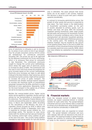 51Lithuania
price of electricity in Lithuania is set to increase
by ~6 centas (2 euro cents) to 0.4 LT per kilowatt-
hour for private consumers and by 4.5-5.5 centas
per kilowatt-hour for commercial consumers
excluding VAT. The prices are yet to be approved
by the National Commission for Prices and Energy,
which is to announce ﬁnal prices to consumers
in late November. The commission previously
sought to change the current price methodology,
which allows the upper limit of electricity prices
to increase by about 21-24%. The Commission lost
the case in court and must review the proposals for
price increase based on the current methodology.
Electricity price increases are likely to add about
0.46 pp to the total inﬂation. High fuel prices, which
prevailed during the summer, might still be a pretext
to increase the prices of public transport. The
Commission has already received several requests
to increase the maximum tariffs of long-distance
passenger transport by 30–65%, and there is a high
likelihood of more applications. Meanwhile, tariffs
for the local transport in the capital city of Vilnius
are set to increase by a lofty 50-60%.
Besides the energy-related prices, higher excise
duties will be applied to cigarettes, alcohol and fuel
aiming for tax harmonization in accordance with
EU directives. The Lithuanian Finance Ministry has
recently announced the plans to raise excise duties
twice, in March and September 2009. According
to the calculations of the Ministry, the price of
cigarettes should increase by 19.1% in March and
by an additional 20.8% in September. Each raise
is expected to increase annual inﬂation by ~0.4
percentage points. The decision to raise excise
duties both for alcohol and fuel was put forward by
the incoming centre-right ruling coalition as part
of the anti-crisis plan - the current ruling coalition
intended to raise excise duties for fuel and alcohol
only in 2011-2013. The exact amount that excise
duties are to be raised is still unclear, however,
this decision is about to push next year’s inﬂation
upwards considerably.
In contrast to increasing administrative prices, the
growth of other goods and services is expected to
slow down. The main reason is the deterioration
of households’ purchasing power, as the part
of income allocated to primary goods, such as
utilities and food, will grow. With the economic
slowdown gaining momentum, lower wage growth
will decrease cost pressures for businesses; further
decline in consumer conﬁdence and a rising risk of
unemployment will decimate household spending.
Therefore,weanticipatelowerinﬂationarypressures
in the coming years. The tendency of slowing
inﬂation, however, may be clouded by the closure
of the Ignalina Power Plant in the end of 2009: the
calculations of the Lithuanian Energy Institute point
to a possible electricity price jump by 100%, which
may raise inﬂation by substantial 3–3.5 percentage
points.
Main Components of HICP grow th, pp
-2
0
2
4
6
8
10
12
14
Jan.07 Jul.07 Jan.08 Jul.08
Administered prices Food, alcohol and tobacco
Fuel Market serv ice prices
Other prices Total HICP growth
Core inf lation
Source: Eurostat, HBM calculations
Financial markets5.
Given the renewed turmoil in global ﬁnancial
markets, we expect sustained tension in lending
markets for quite some time. The spread between
Lithuanian and euro zone interest rates is expected
to remain at an elevated level, while lending growth
rates will decline considerably in 2008–2010.
Lithuanian interest rates are expected to remain
high - the spread between Lithuanian and euro
zone interest rates will not descend to the level of
early 2007. The ongoing troubles in global ﬁnancial
markets will continue to constrain the availability
of funds to the country’s commercial banks and
Annual CPI Component Grow th 10m 2008
-5% 0% 5% 10% 15% 20%
Housing costs
Food products
Accommodation, catering
Alcohol, tobacco
Transport
Health care
Other
Education
Household equipment
Recreation and culture
Communication
Clothing and f ootwear
Source: LDS
 