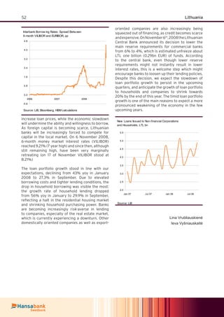 52 Lithuania
increase loan prices, while the economic slowdown
will undermine the ability and willingness to borrow.
As foreign capital is becoming scarce, Lithuanian
banks will be increasingly forced to compete for
capital in the local market. On 6 November 2008,
6-month money market interest rates (VILIBOR)
reached 9.21% (7 year high) and since then, although
still remaining high, have been very marginally
retreating (on 17 of November VILIBOR stood at
8.21%)
The loan portfolio growth stood in line with our
expectations, declining from 43% yoy in January
2008 to 27.3% in September. Due to elevated
borrowing costs and tighter lending conditions, the
drop in household borrowing was visible the most:
the growth rate of household lending dropped
from 56% yoy in January to 29.9% in September,
reﬂecting a halt in the residential housing market
and shrinking household purchasing power. Banks
are becoming increasingly risk-averse in lending
to companies, especially of the real estate market,
which is currently experiencing a downturn. Other
domestically oriented companies as well as export-
oriented companies are also increasingly being
squeezed out of ﬁnancing, as credit becomes scarce
andexpensive.OnNovember6th
,2008theLithuanian
Central Bank announced its decision to lower the
main reserve requirements for commercial banks
from 6% to 4%, which is estimated unfreeze about
LTL one billion (0.29bn EUR) of funds. According
to the central bank, even though lower reserve
requirements might not instantly result in lower
interest rates, this is a welcome step which might
encourage banks to loosen up their lending policies.
Despite this decision, we expect the slowdown of
loan portfolio growth to persist in the upcoming
quarters, and anticipate the growth of loan portfolio
to households and companies to shrink towards
20% by the end of this year. The timid loan portfolio
growth is one of the main reasons to expect a more
pronounced weakening of the economy in the few
upcoming years.
New Loans Issued to Non-financial Corporations
and Households, LTL bn
2.0
2.5
3.0
3.5
4.0
4.5
5.0
5.5
Jan.07 Jul.07 Jan.08 Jul.08
Source: LiB
Lina Vrubliauskienė
Ieva Vyšniauskaitė
Interbank Borrow ing Rates: Spread Betw een
6-month VILIBOR and EURIBOR, pp
-0.8
0.0
0.8
1.6
2.4
3.2
4.0
4.8
2006 2007 2008
Source: LiB, Bloomberg, HBM calculations
 
