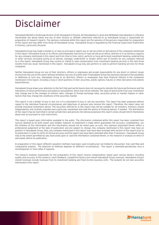 Disclaimer
Hansabank Markets a brokerage division of AS Hansapank in Estonia, AS Hansabanka in Latvia and AB Bankas Hansabankas in Lithuania
(hereinafter the above banks and any of their division or afﬁliate collectively referred to as Hansabank Group) is responsible for
preparation of research reports. The opinions contained within this report are the opinions of the persons responsible for preparation
of this report and may differ from those of Hansabank Group. Hansabank Group is regulated by the Financial Supervision Authorities
in Estonia, Latvia and Lithuania.
Hansabank Group may make a market in, or may, as principal or agent, buy or sell securities or derivatives of the companies mentioned
in this report. Hansabank Group or its ofﬁcers and employees may serve or have served as an ofﬁcer, director or in an advisory capacity
for any company mentioned in this report and from time to time, solicit, perform or have performed investment banking, underwriting
or other services (including acting as an adviser, manager, underwriter or lender) within last 12 months for any company referred
to in this report. Hansabank Group may receive or intend to seek compensation from investment banking services in the next three
months from any issuer mentioned in this report. Hansabank Group may also perform or seek to perform banking services for those
companies
Neither Hansabank Group nor any of their directors, ofﬁcers or employees will accept responsibility for any direct or indirect losses
arising from the use of this report without limitation any loss of proﬁts even if Hansabank Group has expressly advised of the possibility
or likelihood of such loss. Hansabank Group or its directors, ofﬁcers or employees may have ﬁnancial interest in the companies
mentioned in this report, including a long or short positions in their securities, and/or options, futures or other derivative instruments
based thereon.
Hansabank Group draws your attention to the fact that past performance does not necessarily indicate the future performance and the
indications of future performance are based on assumptions, which may not be realized. The value of and income from your investment
may change due to the changes of interest rates, changes of foreign exchange rates, securities prices or market indexes or other
factors that may change the conditions of the securities market.
This report is not a tender to buy or sell, nor is it a solicitation to buy or sell any securities. This report has been prepared without
regard to the individual ﬁnancial circumstances and objectives of persons who receive this report. Therefore, the report does not
provide individual investment advice. The securities referred to in this report may not be suitable for all investors. Investors should
independently and carefully evaluate every particular investment and seek the advice of ﬁnancial adviser, if needed. The distribution
of this report may be restricted in certain jurisdictions and persons into whose possession this report comes should inform themselves
about and act pursuant to such restrictions.
This report is based upon information available to the public. The information contained within this report has been compiled from
sources deemed to be both expert and reliable, however no statement is made which guarantees the accuracy, completeness, nor
the timeless of this information and this information should not be relied upon as such. Any opinions expressed herein reﬂect a
professional judgement at the date of publication and are subject to change. Any company mentioned in this report may have an
position in Hansabank Group. Also, any company mentioned in this report may have been provided with section of this report prior to
its publication in order to verify its factual accuracy and the report may have been amended after that, if necessary. Hansabank Group
may to the extent permitted by law, have acted upon or used the information contained herein, or the research or analysis on which it
was based, before its publication.
In preparation of this report different valuation methods have been used including but not limited to discounted free cash-ﬂow and
comparative analysis. The selection of methods depends on different circumstances. This report is amended periodically, once a
month/quarter or more often if required.
The research analysts responsible for the preparation of this report receive compensation, based upon various factors, including
quality and accuracy of the research, client feedback, competitive factors and overall Hansabank Group revenues. Hansabank Group’s
overall revenues include revenues from its investment banking and ﬁxed income business units. The analysts do not own securities
mentioned in this report.
 