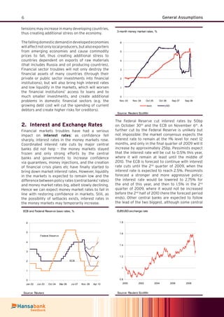 6 General Assumptions
EUR/USD exchange rate
0.8
1
1.2
1.4
1.6
1.8
2000 2002 2004 2006 2008
Source: Reuters EcoWin
tensions may increase in many developing countries,
thus creating additional stress on the economy.
Thefallingdomesticdemandindevelopedeconomies
willaffectnotonlylocalproducers,butalsoexporters
from emerging economies and cause commodity
prices to fall, thus creating additional stress to
countries dependent on exports of raw materials
(that includes Russia and oil producing countries).
Financial sector troubles will not only destroy the
ﬁnancial assets of many countries (through their
private or public sector investments into ﬁnancial
institutions), but will also bring high interest rates
and low liquidity in the markets, which will worsen
the ﬁnancial institutions’ access to loans and to
much smaller investments, and create additional
problems in domestic ﬁnancial sectors (e.g. the
growing debt cost will cut the spending of current
debtors and create higher risks for creditors).
Interest and Exchange Rates2.
Financial markets troubles have had a serious
impact on interest rates: as conﬁdence fell
sharply, interest rates in the money markets rose.
Coordinated interest rate cuts by major central
banks did not help – the money markets stayed
frozen and only strong efforts by the central
banks and governments to increase conﬁdence
via guarantees, money injections, and the creation
of ﬁnancial crisis plans etc have ﬁnally started to
bring down market interest rates. However, liquidity
in the markets is expected to remain low and the
difference between policy rates (central banks’ rates)
and money market rates big, albeit slowly declining.
Hence we can expect money market rates to fall in
line with restoring conﬁdence in markets. Still, as
the possibility of setbacks exists, interest rates in
the money markets may temporarily increase.
3-month money market rates, %
0
1
2
3
4
5
6
Nov .03 Nov .04 Oct.05 Oct.06 Sep.07 Sep.08
euro USD
Source: Reuters EcoWin
The Federal Reserve cut interest rates by 50bp
on October 30th
and the ECB on November 6th
. A
further cut by the Federal Reserve is unlikely but
not impossible: the market consensus expects the
interest rate to remain at the 1% level for next 12
months, and only in the ﬁnal quarter of 2009 will it
increase by approximately 25bp. Pessimists expect
that the interest rate will be cut to 0.5% this year,
where it will remain at least until the middle of
2010. The ECB is forecast to continue with interest
rate cuts until the 2nd
quarter of 2009, when the
interest rate is expected to reach 2.5%. Pessimists
forecast a stronger and more aggressive policy:
the interest rate would be lowered to 2.75% for
the end of this year, and then to 1.5% in the 2nd
quarter of 2009, where it would not be increased
before the 2nd
half of 2010 (here the forecast period
ends). Other central banks are expected to follow
the lead of the two biggest, although some central
ECB and Federal Reserve base rates, %
0
1
2
3
4
5
6
Jan.02 Jun.03 Oct.04 Mar.06 Jul.07 Nov .08 Apr.10
Source: Reuters
Federal Reserv e
ECB
 