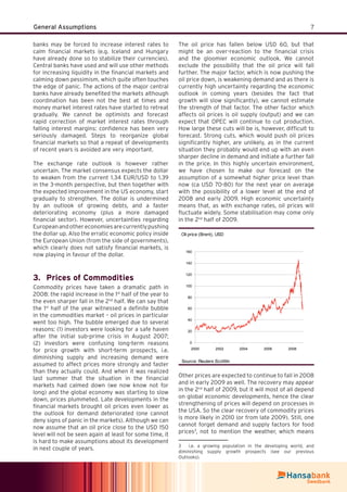 7General Assumptions
banks may be forced to increase interest rates to
calm ﬁnancial markets (e.g. Iceland and Hungary
have already done so to stabilize their currencies).
Central banks have used and will use other methods
for increasing liquidity in the ﬁnancial markets and
calming down pessimism, which quite often touches
the edge of panic. The actions of the major central
banks have already beneﬁted the markets although
coordination has been not the best at times and
money market interest rates have started to retreat
gradually. We cannot be optimists and forecast
rapid correction of market interest rates through
falling interest margins: conﬁdence has been very
seriously damaged. Steps to reorganize global
ﬁnancial markets so that a repeat of developments
of recent years is avoided are very important.
The exchange rate outlook is however rather
uncertain. The market consensus expects the dollar
to weaken from the current 1.34 EUR/USD to 1.39
in the 3-month perspective, but then together with
the expected improvement in the US economy, start
gradually to strengthen. The dollar is undermined
by an outlook of growing debts, and a faster
deteriorating economy (plus a more damaged
ﬁnancial sector). However, uncertainties regarding
Europeanandothereconomiesarecurrentlypushing
the dollar up. Also the erratic economic policy inside
the European Union (from the side of governments),
which clearly does not satisfy ﬁnancial markets, is
now playing in favour of the dollar.
Prices of Commodities3.
Commodity prices have taken a dramatic path in
2008: the rapid increase in the 1st
half of the year to
the even sharper fall in the 2nd
half. We can say that
the 1st
half of the year witnessed a deﬁnite bubble
in the commodities market – oil prices in particular
went too high. The bubble emerged due to several
reasons: (1) investors were looking for a safe haven
after the initial sub-prime crisis in August 2007;
(2) investors were confusing long-term reasons
for price growth with short-term prospects, i.e.
diminishing supply and increasing demand were
assumed to affect prices more strongly and faster
than they actually could. And when it was realized
last summer that the situation in the ﬁnancial
markets had calmed down (we now know not for
long) and the global economy was starting to slow
down, prices plummeted. Late developments in the
ﬁnancial markets brought oil prices even lower as
the outlook for demand deteriorated (one cannot
deny signs of panic in the markets). Although we can
now assume that an oil price close to the USD 150
level will not be seen again at least for some time, it
is hard to make assumptions about its development
in next couple of years.
The oil price has fallen below USD 60, but that
might be an over-reaction to the ﬁnancial crisis
and the gloomier economic outlook. We cannot
exclude the possibility that the oil price will fall
further. The major factor, which is now pushing the
oil price down, is weakening demand and as there is
currently high uncertainty regarding the economic
outlook in coming years (besides the fact that
growth will slow signiﬁcantly), we cannot estimate
the strength of that factor. The other factor which
affects oil prices is oil supply (output) and we can
expect that OPEC will continue to cut production.
How large these cuts will be is, however, difﬁcult to
forecast. Strong cuts, which would push oil prices
signiﬁcantly higher, are unlikely, as in the current
situation they probably would end up with an even
sharper decline in demand and initiate a further fall
in the price. In this highly uncertain environment,
we have chosen to make our forecast on the
assumption of a somewhat higher price level than
now (ca USD 70-80) for the next year on average
with the possibility of a lower level at the end of
2008 and early 2009. High economic uncertainty
means that, as with exchange rates, oil prices will
ﬂuctuate widely. Some stabilisation may come only
in the 2nd
half of 2009.
Oil price (Brent), USD
0
20
40
60
80
100
120
140
160
2000 2002 2004 2006 2008
Source: Reuters EcoWin
Other prices are expected to continue to fall in 2008
and in early 2009 as well. The recovery may appear
in the 2nd
half of 2009, but it will most of all depend
on global economic developments, hence the clear
strengthening of prices will depend on processes in
the USA. So the clear recovery of commodity prices
is more likely in 2010 (or from late 2009). Still, one
cannot forget demand and supply factors for food
prices3
, not to mention the weather, which means
3 i.e. a growing population in the developing world, and
diminishing supply growth prospects (see our previous
Outlooks).
 