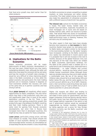 8 General Assumptions
that food price growth may start earlier than for
other products.
The Economist Commodity Price Index
(USD, 2000=1)
0.5
1.0
1.5
2.0
2.5
3.0
3.5
1989 1992 1995 1998 2001 2004 2007
all items f ood
metal industrials non-f ood agricultural
Source: Reuters EcoWin, HBM calculations
Implications for the Baltic4.
Economies
Global economic processes will be major
determinants of Baltic economic developments in
the next two years. Global factors are now clearly
outweighing domestic ones, although the latter will
determine how deep the recession will be and when
and how the recovery of growth rates emerges. It
would be very difﬁcult to show improving growth
rates in the Baltic economies at a time when the
global economy and particularly the main trading
partners are in recession, however it depends on
local economies whether the recovery will come
at the same time as in partner countries and how
strong it will be.
Weak global demand will negatively affect export
opportunities for Baltic companies. The only factor
which may help is that production costs here are
still signiﬁcantly lower than in most of the export
destination countries in the EU. There is also
ample room from gaining productivity growth (the
productivity gap is big between the Baltic countries
and their main trading partners). There is still
some room for gaining from Russian economic
developments, but since risks in Russia have
increased more than in developed countries, this
might be too risky an option for many companies.
Lower prices, particularly energy prices, will help
local inﬂation to recede. That should smooth the
burden of local economic distress on consumers
and encourage earlier recovery of consumption (or
at least keep the decline smaller). It also should help
the Baltic economies to remain competitive in global
markets, as many businesses are rather energy
consuming. The lower global energy prices should
also make the adjustment of Lithuanian economy
with a different source of electricity4
less painful.
The interest rate outlook for the Baltic economies
is mixed. The lower money market rates will
beneﬁt local borrowers, especially households as
most mortgages are in euros and are based on
ﬂexible interest rates, which are bound to Euribor
rates. That would mean less stress on households’
budgets, but also lower levels of non-performing (or
badly-performing) loans in banking. However, this
will work only for existing loans.
The other aspect is that new loans have already
become more expensive as risk margins for Baltic
countries (banks) have grown (i.e. borrowing costs
for Baltic banks are higher) similar to risk margins
in the local lending market (i.e. the banks’ margins
have increased). Lending to the Baltic economies
(incl. banks) has diminished in recent year(s) and
it is probable that it will not increase in the next 6
months, because of the global ﬁnancial crisis, but
also because of the high risks which are related
to Baltic economies (particularly banking). For
the latter to fall, positive news is needed, but it is
quite hard to see it emerging soon. Improved macro
fundamentals – i.e. lower inﬂation and current
account deﬁcits – would be one factor which could
initiate foreign investment inﬂow. Although those
data are already improving, they are to date outside
a comfortable zone. We are of the opinion that
inﬂation rates should fall to at least below 10% and
better below 5% yoy, and the same applies to the
current account deﬁcits (as a % of GDP). However,
even a fast correction could bring those low levels
at the earliest in the 2nd
half of 2009, ﬁrst of all in
Estonia and then in Latvia and Lithuania.
Higher risk margins will affect new lending to
enterprises and hence investments negatively. It
will make it more costly for governments, and also
bigger companies, to borrow directly abroad. Hence
the public sector may face difﬁculties in ﬁnancing
their budget deﬁcits, especially if the deﬁcit is big
and if government policies would be considered
inappropriate by foreign investors. Downgrades
by rating agencies are a proxy for how foreign
investors currently see the Baltic countries5
and
4 According to the agreement Lithuania has to close its
nuclear power station by 2010. That forces the country to turn
to different types of electricity generating systems. Until there
a new nuclear power station is built and/or connections with
Poland and Sweden, Lithuania has to rely more on other sources
(incl. imports), which however are signiﬁcantly more costly (see
also our July Outlook).
5 S&P (from Oct 20) was a downgrading of Latvian and
Lithuania ratings from BBB+ to BBB and from A- to BBB+,
respectively. Estonia maintained an A rating, but, as with other
 