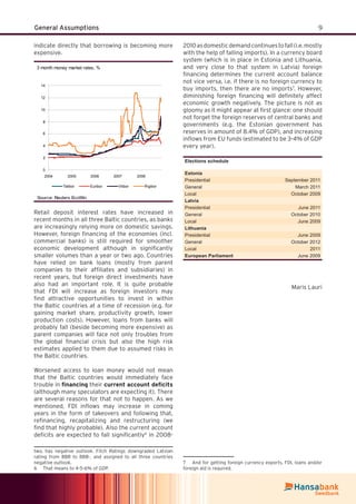 9General Assumptions
indicate directly that borrowing is becoming more
expensive.
3 month money market rates, %
0
2
4
6
8
10
12
14
2004 2005 2006 2007 2008
Talibor Euribor Vilibor Rigibor
Source: Reuters EcoWin
Retail deposit interest rates have increased in
recent months in all three Baltic countries, as banks
are increasingly relying more on domestic savings.
However, foreign ﬁnancing of the economies (incl.
commercial banks) is still required for smoother
economic development although in signiﬁcantly
smaller volumes than a year or two ago. Countries
have relied on bank loans (mostly from parent
companies to their afﬁliates and subsidiaries) in
recent years, but foreign direct investments have
also had an important role. It is quite probable
that FDI will increase as foreign investors may
ﬁnd attractive opportunities to invest in within
the Baltic countries at a time of recession (e.g. for
gaining market share, productivity growth, lower
production costs). However, loans from banks will
probably fall (beside becoming more expensive) as
parent companies will face not only troubles from
the global ﬁnancial crisis but also the high risk
estimates applied to them due to assumed risks in
the Baltic countries.
Worsened access to loan money would not mean
that the Baltic countries would immediately face
trouble in ﬁnancing their current account deﬁcits
(although many speculators are expecting it). There
are several reasons for that not to happen. As we
mentioned, FDI inﬂows may increase in coming
years in the form of takeovers and following that,
reﬁnancing, recapitalizing and restructuring (we
ﬁnd that highly probable). Also the current account
deﬁcits are expected to fall signiﬁcantly6
in 2008-
two, has negative outlook. Fitch Ratings downgraded Latvian
rating from BBB to BBB-, and assigned to all three countries
negative outlook.
6 That means to 4-5-6% of GDP.
2010asdomesticdemandcontinuestofall(i.e.mostly
with the help of falling imports). In a currency board
system (which is in place in Estonia and Lithuania,
and very close to that system in Latvia) foreign
ﬁnancing determines the current account balance
not vice versa, i.e. if there is no foreign currency to
buy imports, then there are no imports7
. However,
diminishing foreign ﬁnancing will deﬁnitely affect
economic growth negatively. The picture is not as
gloomy as it might appear at ﬁrst glance: one should
not forget the foreign reserves of central banks and
governments (e.g. the Estonian government has
reserves in amount of 8.4% of GDP), and increasing
inﬂows from EU funds (estimated to be 3-4% of GDP
every year).
Elections schedule
Estonia
Presidential September 2011
General March 2011
Local October 2009
Latvia
Presidential June 2011
General October 2010
Local June 2009
Lithuania
Presidential June 2009
General October 2012
Local 2011
European Parliament June 2009
Maris Lauri
7 And for getting foreign currency exports, FDI, loans and/or
foreign aid is required.
 
