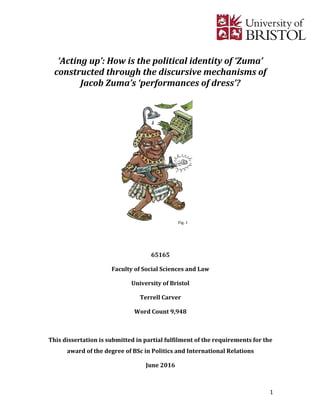 1	
		
	
‘Acting	up’:	How	is	the	political	identity	of	‘Zuma’	
constructed	through	the	discursive	mechanisms	of	
Jacob	Zuma’s	‘performances	of	dress’?	
	
	
	
	
	
	
	
	
	
	
	
	
	
	
65165	
Faculty	of	Social	Sciences	and	Law	
University	of	Bristol	
Terrell	Carver	
Word	Count	9,948	
	
This	dissertation	is	submitted	in	partial	fulfilment	of	the	requirements	for	the	
award	of	the	degree	of	BSc	in	Politics	and	International	Relations	
June	2016	
Fig.	1	
	
 