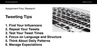 Branding Assignment Rebecca Torvik
Assignment Four, Research
Tweeting Tips
1. Find Your Inﬂuencers
2. Repeat Your Tweets
3. Test Your Tweet Times
4. Focus on Language and Structure
5. Think About Daily Patterns
6. Manage Expectations
 