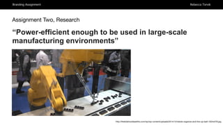Branding Assignment Rebecca Torvik
Assignment Two, Research
“Power-efficient enough to be used in large-scale
manufacturing environments”
http://thekidshouldseethis.com/wp/wp-content/uploads/2014/12/robots-organize-and-line-up-batt-1024x576.jpg
 