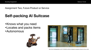 Branding Assignment Rebecca Torvik
Assignment Two, Future Product or Service
Self-packing AI Suitcase
•Knows what you need 

•Locates and packs items 

•Autonomous
http://www.mobileappdaily.com/2017/30/08/this-artiﬁcial-intelligence-equipped-suitcase-is-all-you-need
 